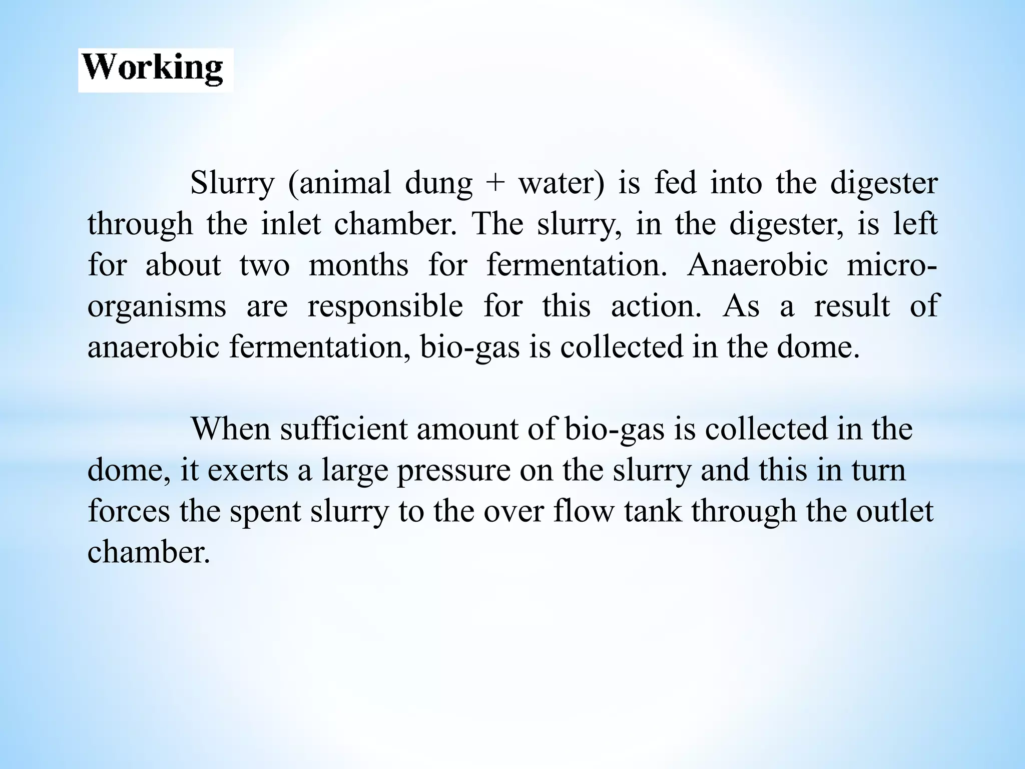 Slurry (animal dung + water) is fed into the digester
through the inlet chamber. The slurry, in the digester, is left
for about two months for fermentation. Anaerobic micro-
organisms are responsible for this action. As a result of
anaerobic fermentation, bio-gas is collected in the dome.
When sufficient amount of bio-gas is collected in the
dome, it exerts a large pressure on the slurry and this in turn
forces the spent slurry to the over flow tank through the outlet
chamber.
 