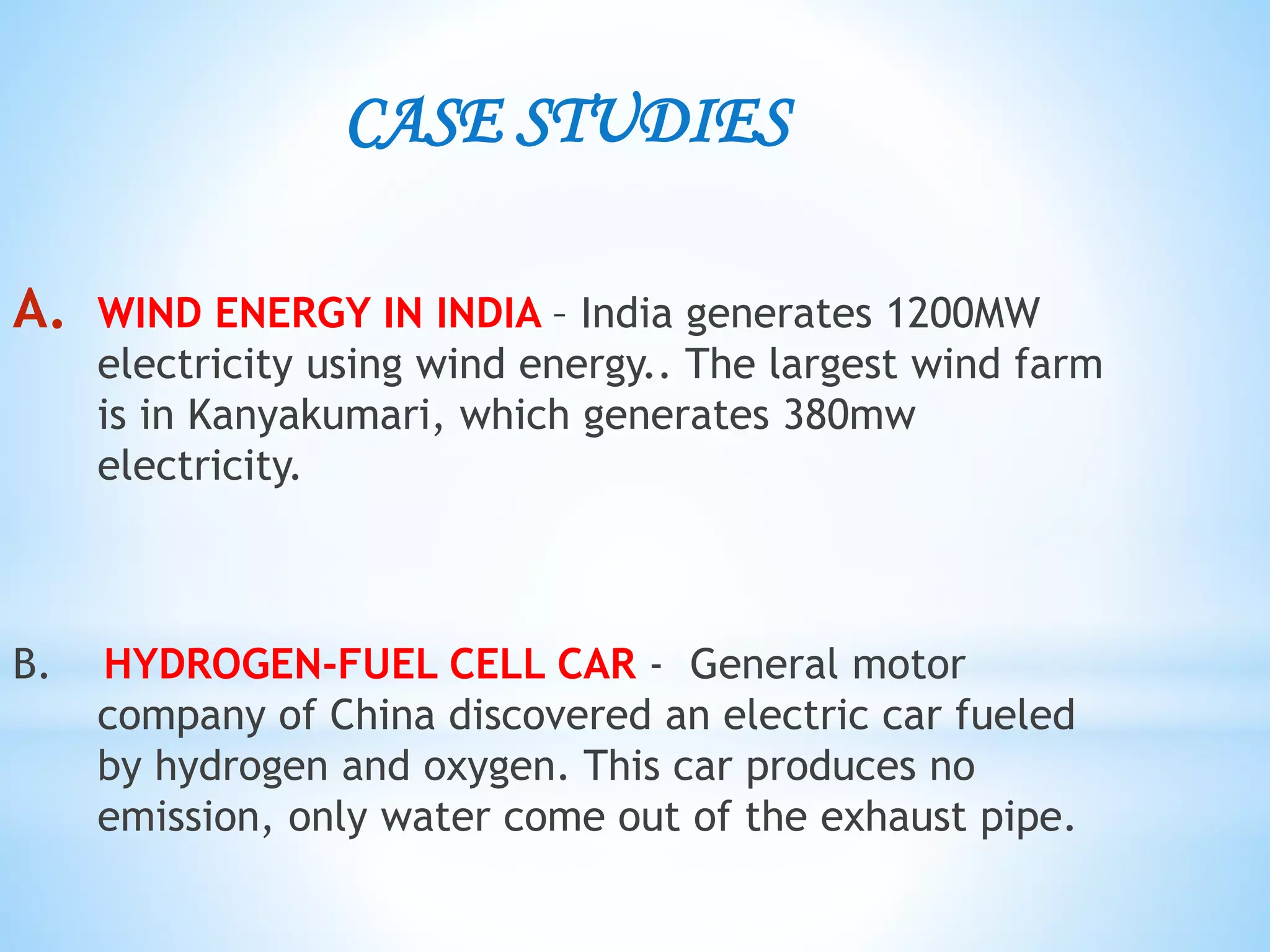 CASE STUDIES
A. WIND ENERGY IN INDIA – India generates 1200MW
electricity using wind energy.. The largest wind farm
is in Kanyakumari, which generates 380mw
electricity.
B. HYDROGEN-FUEL CELL CAR - General motor
company of China discovered an electric car fueled
by hydrogen and oxygen. This car produces no
emission, only water come out of the exhaust pipe.
 