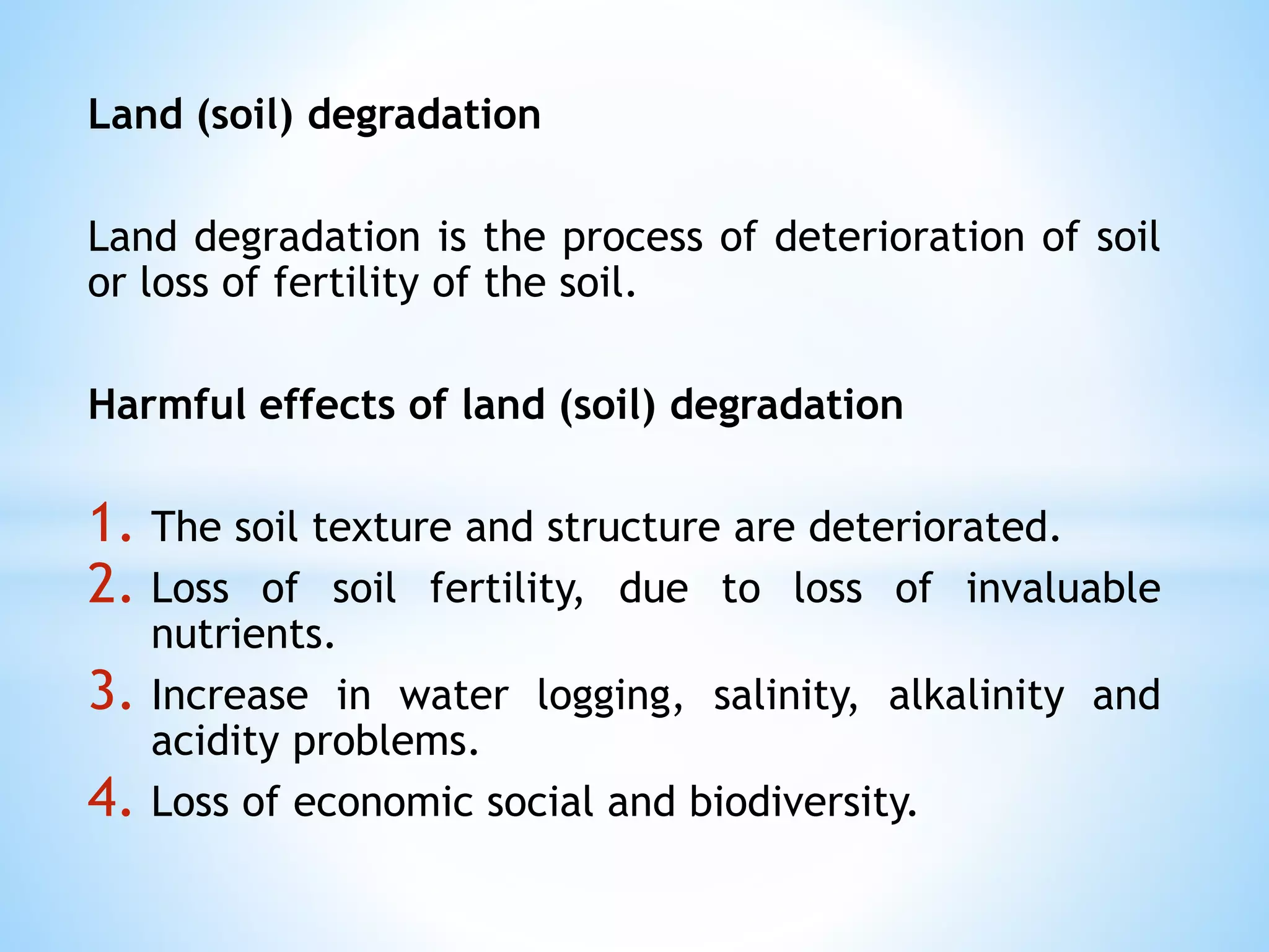 Land (soil) degradation
Land degradation is the process of deterioration of soil
or loss of fertility of the soil.
Harmful effects of land (soil) degradation
1. The soil texture and structure are deteriorated.
2. Loss of soil fertility, due to loss of invaluable
nutrients.
3. Increase in water logging, salinity, alkalinity and
acidity problems.
4. Loss of economic social and biodiversity.
 