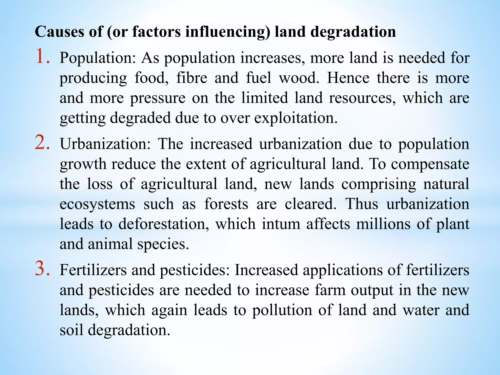 Causes of (or factors influencing) land degradation
1. Population: As population increases, more land is needed for
producing food, fibre and fuel wood. Hence there is more
and more pressure on the limited land resources, which are
getting degraded due to over exploitation.
2. Urbanization: The increased urbanization due to population
growth reduce the extent of agricultural land. To compensate
the loss of agricultural land, new lands comprising natural
ecosystems such as forests are cleared. Thus urbanization
leads to deforestation, which intum affects millions of plant
and animal species.
3. Fertilizers and pesticides: Increased applications of fertilizers
and pesticides are needed to increase farm output in the new
lands, which again leads to pollution of land and water and
soil degradation.
 