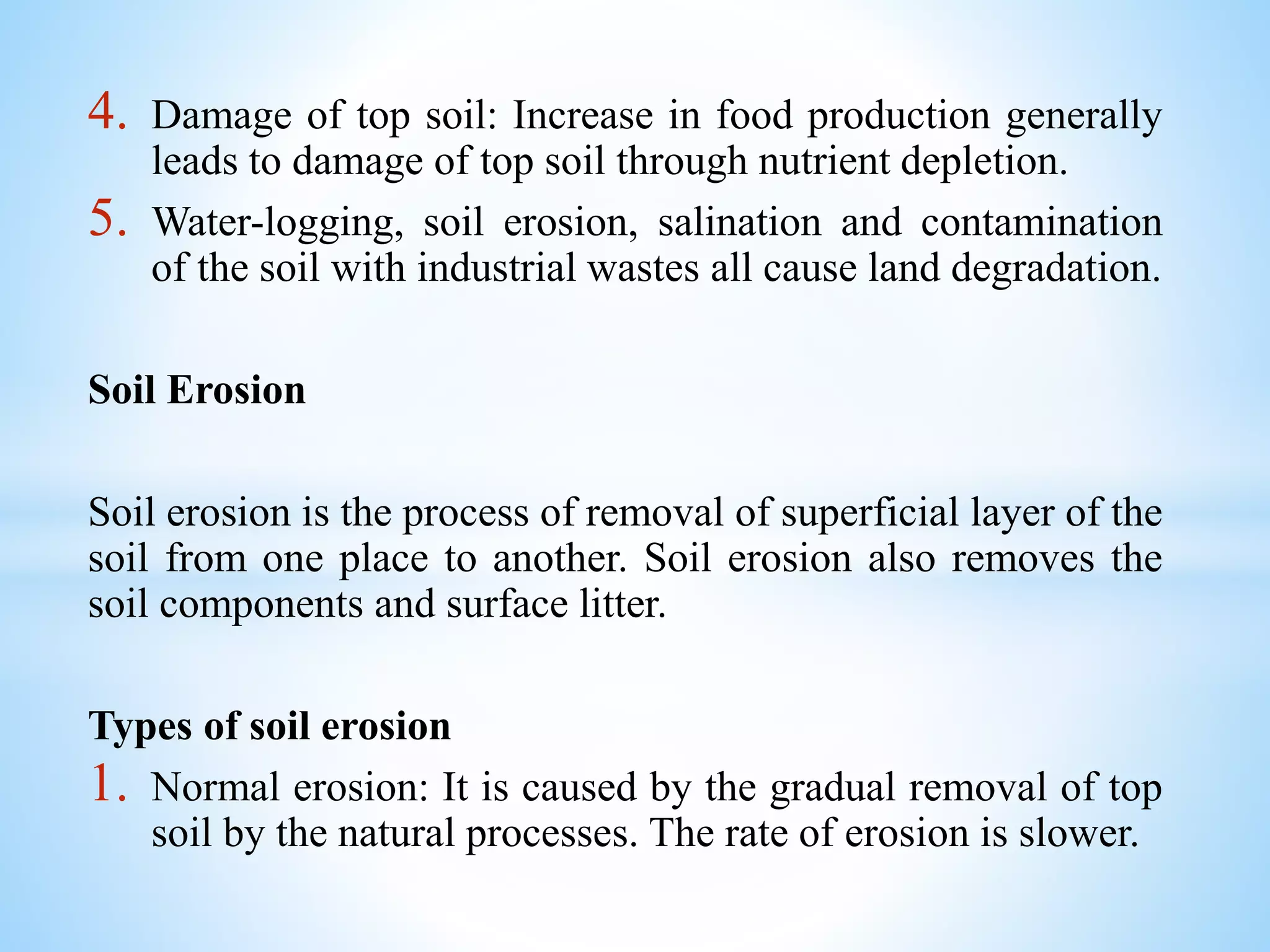 4. Damage of top soil: Increase in food production generally
leads to damage of top soil through nutrient depletion.
5. Water-logging, soil erosion, salination and contamination
of the soil with industrial wastes all cause land degradation.
Soil Erosion
Soil erosion is the process of removal of superficial layer of the
soil from one place to another. Soil erosion also removes the
soil components and surface litter.
Types of soil erosion
1. Normal erosion: It is caused by the gradual removal of top
soil by the natural processes. The rate of erosion is slower.
 