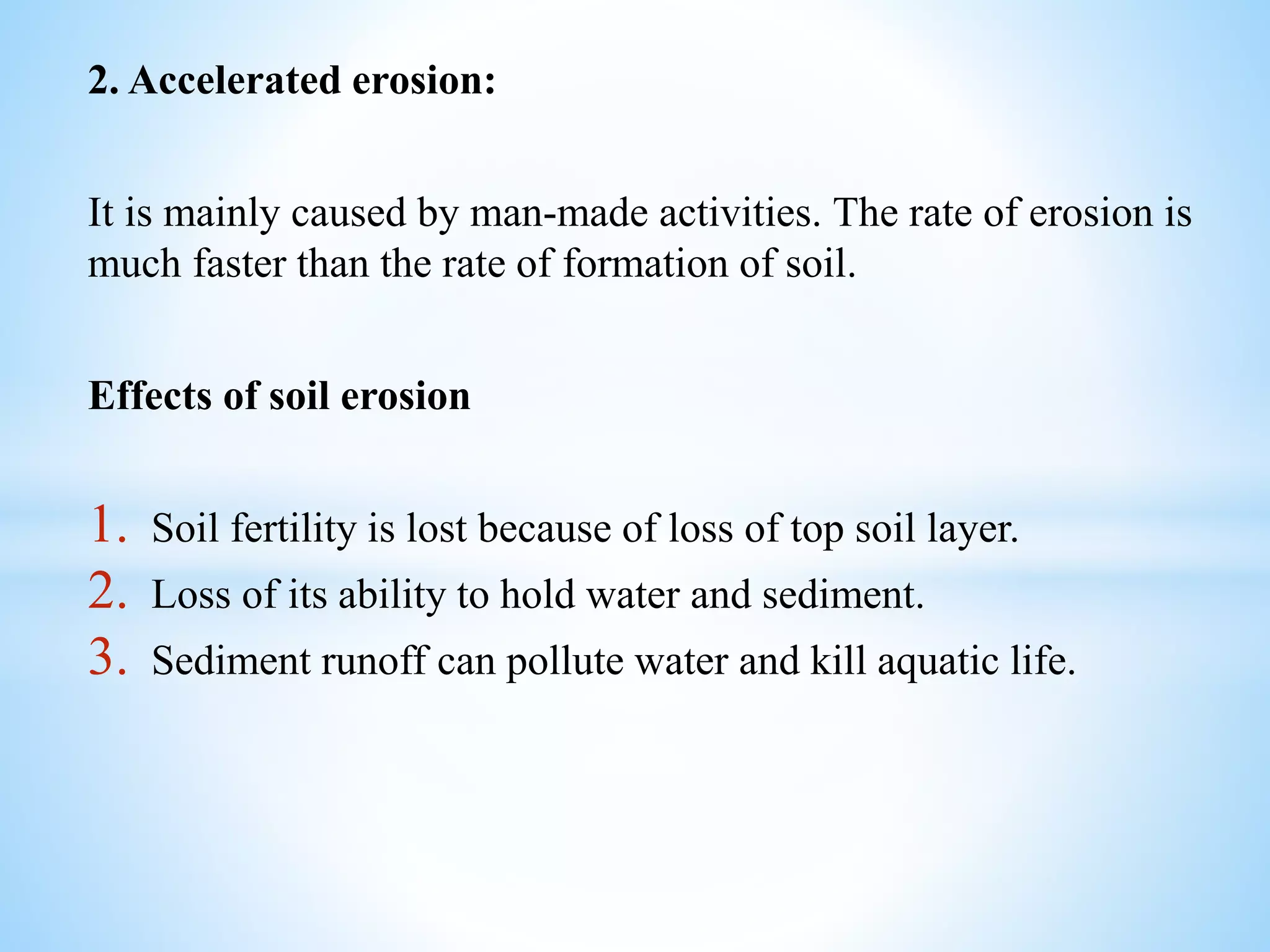 2. Accelerated erosion:
It is mainly caused by man-made activities. The rate of erosion is
much faster than the rate of formation of soil.
Effects of soil erosion
1. Soil fertility is lost because of loss of top soil layer.
2. Loss of its ability to hold water and sediment.
3. Sediment runoff can pollute water and kill aquatic life.
 