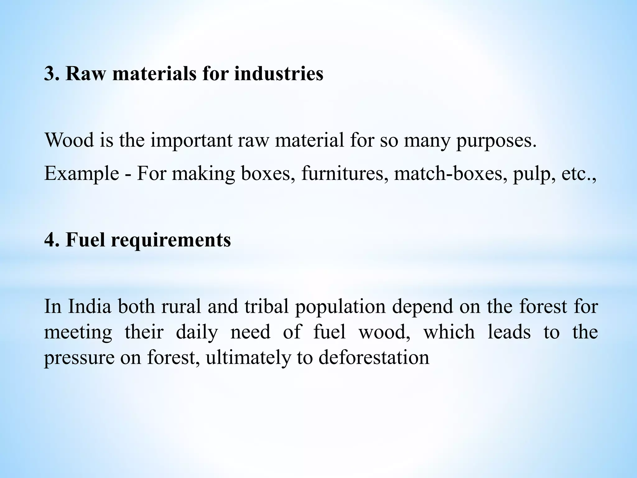 3. Raw materials for industries
Wood is the important raw material for so many purposes.
Example - For making boxes, furnitures, match-boxes, pulp, etc.,
4. Fuel requirements
In India both rural and tribal population depend on the forest for
meeting their daily need of fuel wood, which leads to the
pressure on forest, ultimately to deforestation
 