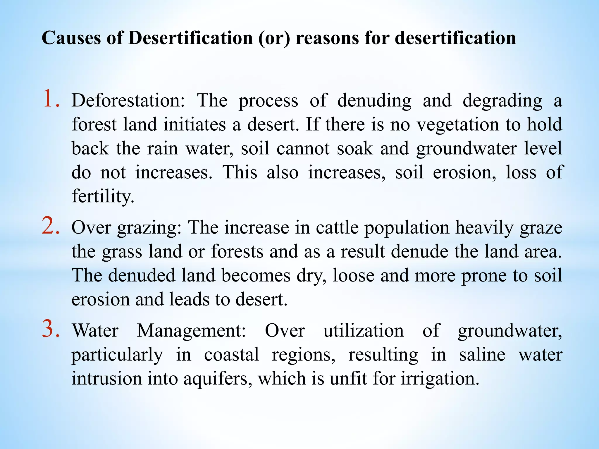 Causes of Desertification (or) reasons for desertification
1. Deforestation: The process of denuding and degrading a
forest land initiates a desert. If there is no vegetation to hold
back the rain water, soil cannot soak and groundwater level
do not increases. This also increases, soil erosion, loss of
fertility.
2. Over grazing: The increase in cattle population heavily graze
the grass land or forests and as a result denude the land area.
The denuded land becomes dry, loose and more prone to soil
erosion and leads to desert.
3. Water Management: Over utilization of groundwater,
particularly in coastal regions, resulting in saline water
intrusion into aquifers, which is unfit for irrigation.
 