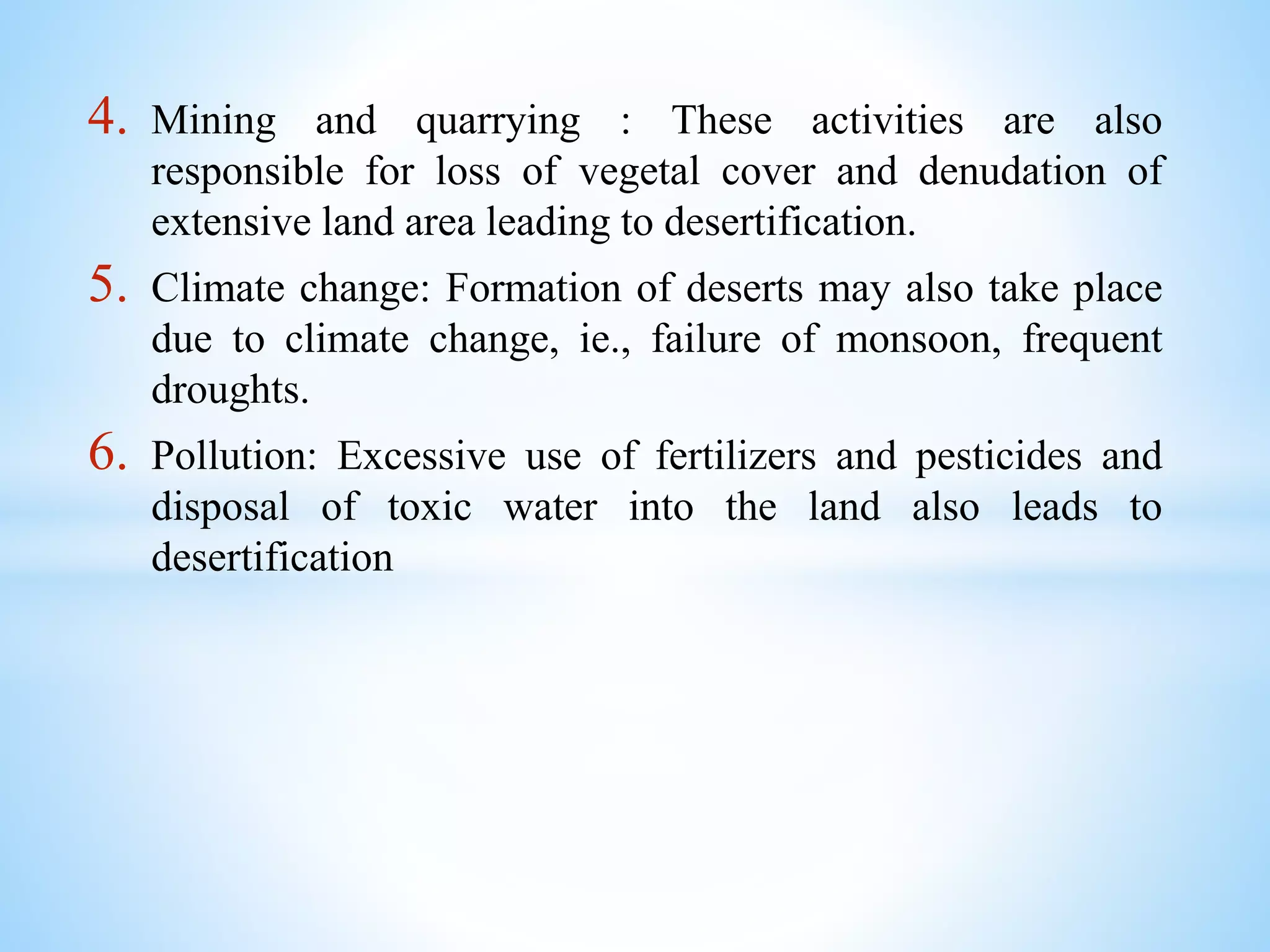 4. Mining and quarrying : These activities are also
responsible for loss of vegetal cover and denudation of
extensive land area leading to desertification.
5. Climate change: Formation of deserts may also take place
due to climate change, ie., failure of monsoon, frequent
droughts.
6. Pollution: Excessive use of fertilizers and pesticides and
disposal of toxic water into the land also leads to
desertification
 