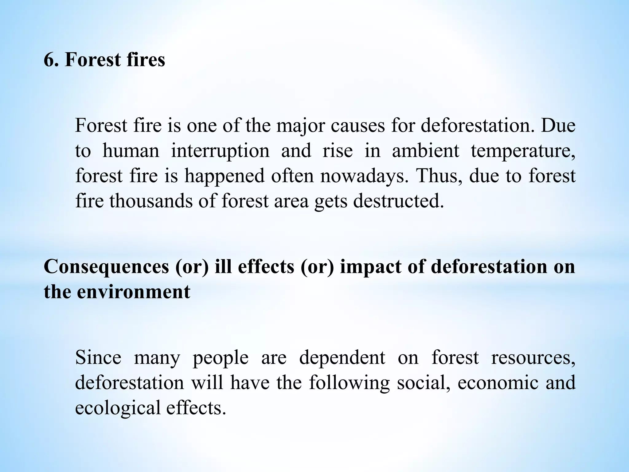 6. Forest fires
Forest fire is one of the major causes for deforestation. Due
to human interruption and rise in ambient temperature,
forest fire is happened often nowadays. Thus, due to forest
fire thousands of forest area gets destructed.
Consequences (or) ill effects (or) impact of deforestation on
the environment
Since many people are dependent on forest resources,
deforestation will have the following social, economic and
ecological effects.
 