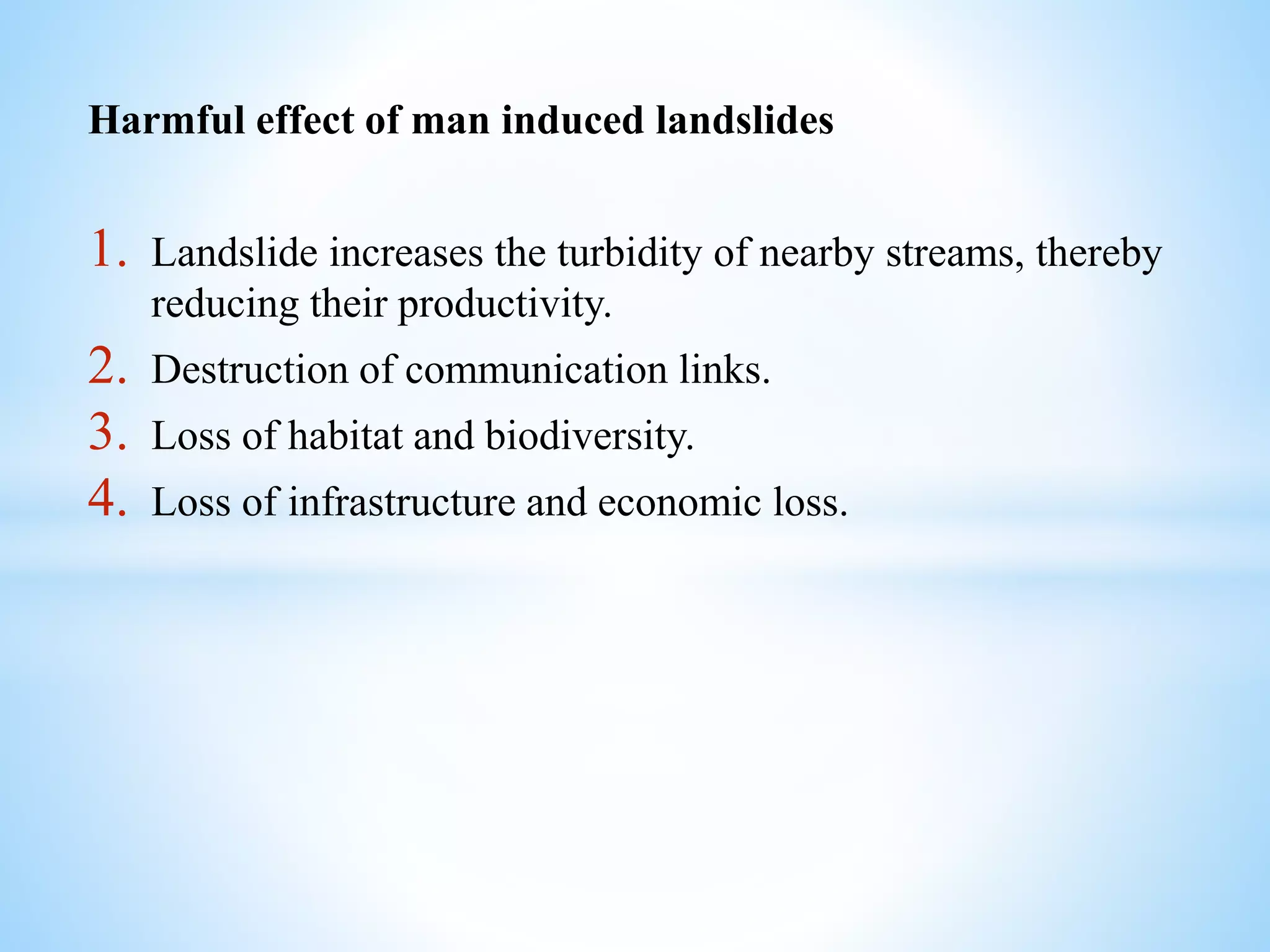 Harmful effect of man induced landslides
1. Landslide increases the turbidity of nearby streams, thereby
reducing their productivity.
2. Destruction of communication links.
3. Loss of habitat and biodiversity.
4. Loss of infrastructure and economic loss.
 