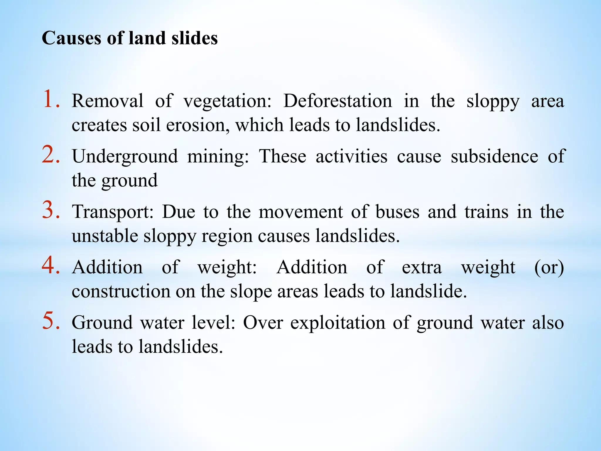 Causes of land slides
1. Removal of vegetation: Deforestation in the sloppy area
creates soil erosion, which leads to landslides.
2. Underground mining: These activities cause subsidence of
the ground
3. Transport: Due to the movement of buses and trains in the
unstable sloppy region causes landslides.
4. Addition of weight: Addition of extra weight (or)
construction on the slope areas leads to landslide.
5. Ground water level: Over exploitation of ground water also
leads to landslides.
 