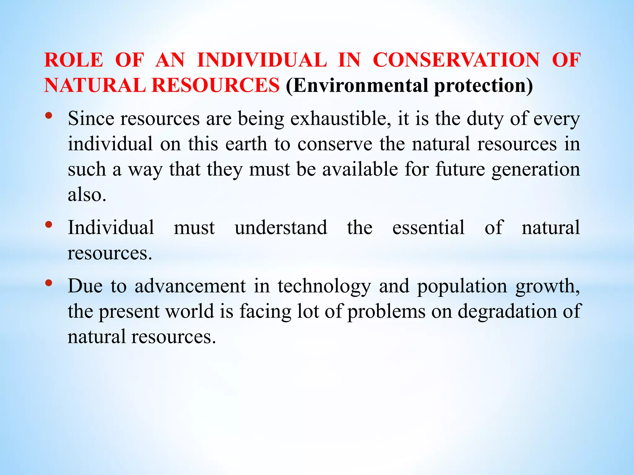 ROLE OF AN INDIVIDUAL IN CONSERVATION OF
NATURAL RESOURCES (Environmental protection)
• Since resources are being exhaustible, it is the duty of every
individual on this earth to conserve the natural resources in
such a way that they must be available for future generation
also.
• Individual must understand the essential of natural
resources.
• Due to advancement in technology and population growth,
the present world is facing lot of problems on degradation of
natural resources.
 