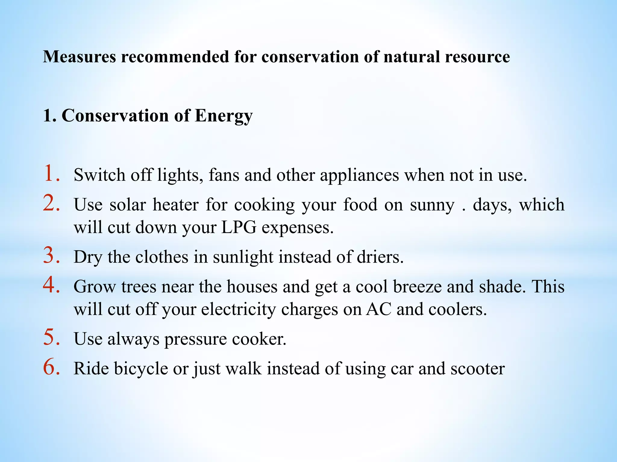 Measures recommended for conservation of natural resource
1. Conservation of Energy
1. Switch off lights, fans and other appliances when not in use.
2. Use solar heater for cooking your food on sunny . days, which
will cut down your LPG expenses.
3. Dry the clothes in sunlight instead of driers.
4. Grow trees near the houses and get a cool breeze and shade. This
will cut off your electricity charges on AC and coolers.
5. Use always pressure cooker.
6. Ride bicycle or just walk instead of using car and scooter
 