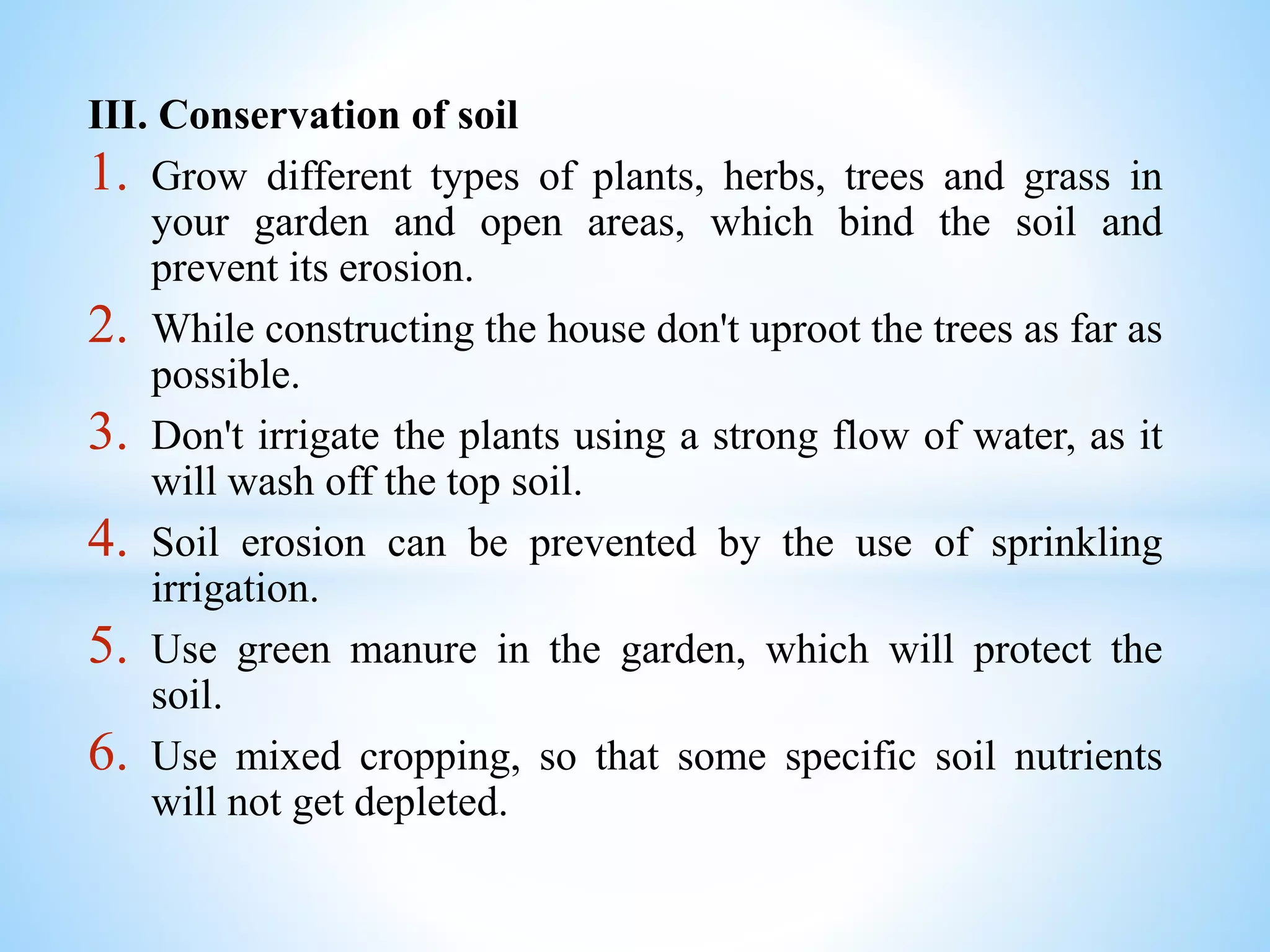 III. Conservation of soil
1. Grow different types of plants, herbs, trees and grass in
your garden and open areas, which bind the soil and
prevent its erosion.
2. While constructing the house don't uproot the trees as far as
possible.
3. Don't irrigate the plants using a strong flow of water, as it
will wash off the top soil.
4. Soil erosion can be prevented by the use of sprinkling
irrigation.
5. Use green manure in the garden, which will protect the
soil.
6. Use mixed cropping, so that some specific soil nutrients
will not get depleted.
 