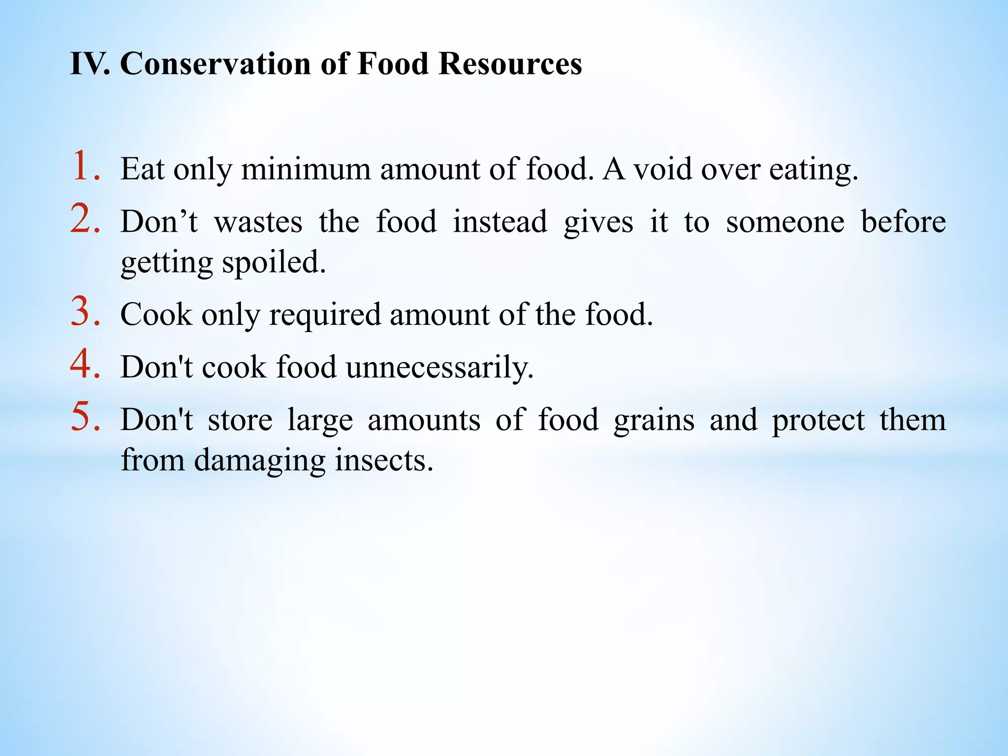 IV. Conservation of Food Resources
1. Eat only minimum amount of food. A void over eating.
2. Don’t wastes the food instead gives it to someone before
getting spoiled.
3. Cook only required amount of the food.
4. Don't cook food unnecessarily.
5. Don't store large amounts of food grains and protect them
from damaging insects.
 