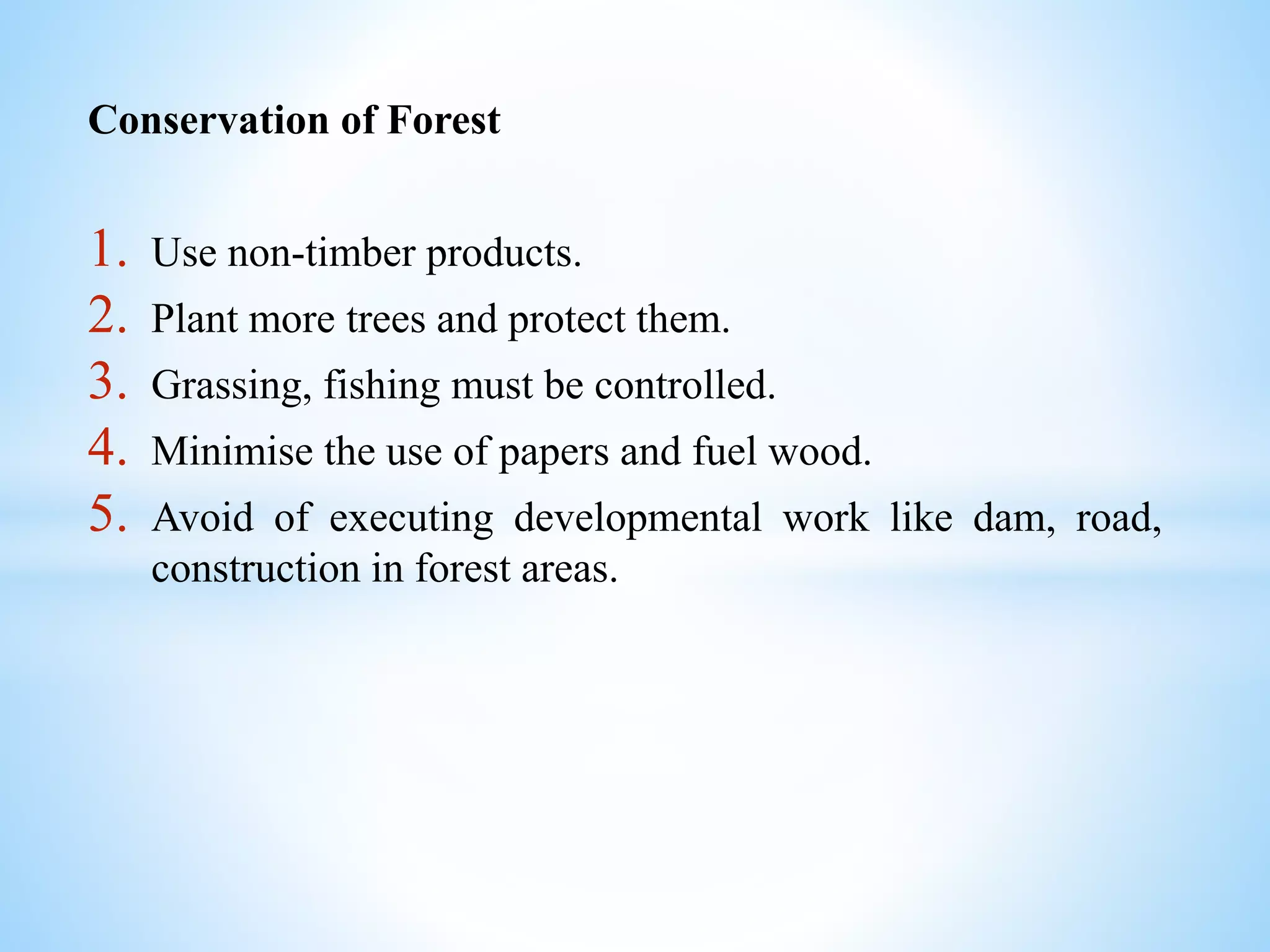 Conservation of Forest
1. Use non-timber products.
2. Plant more trees and protect them.
3. Grassing, fishing must be controlled.
4. Minimise the use of papers and fuel wood.
5. Avoid of executing developmental work like dam, road,
construction in forest areas.
 