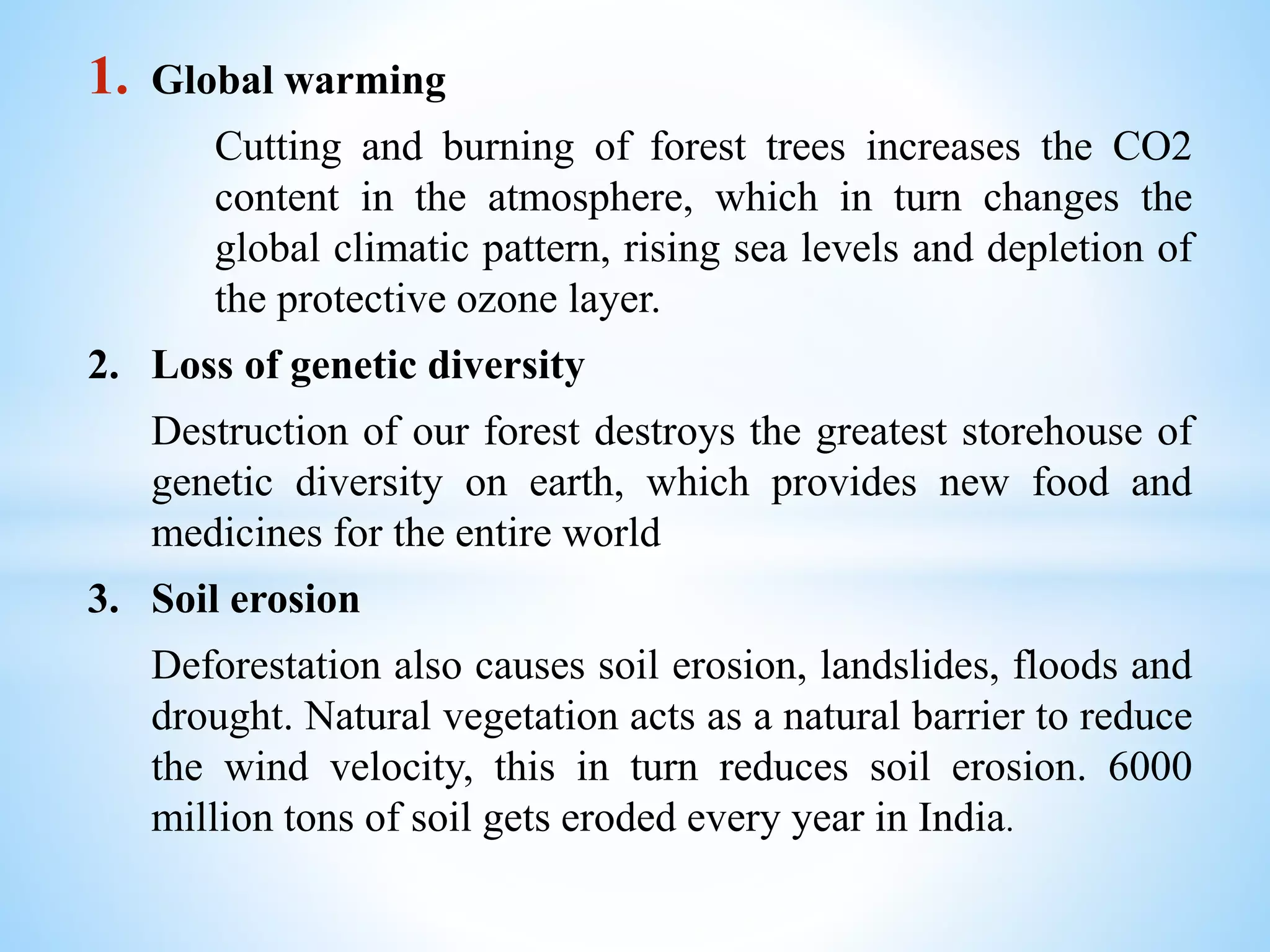 1. Global warming
Cutting and burning of forest trees increases the CO2
content in the atmosphere, which in turn changes the
global climatic pattern, rising sea levels and depletion of
the protective ozone layer.
2. Loss of genetic diversity
Destruction of our forest destroys the greatest storehouse of
genetic diversity on earth, which provides new food and
medicines for the entire world
3. Soil erosion
Deforestation also causes soil erosion, landslides, floods and
drought. Natural vegetation acts as a natural barrier to reduce
the wind velocity, this in turn reduces soil erosion. 6000
million tons of soil gets eroded every year in India.
 