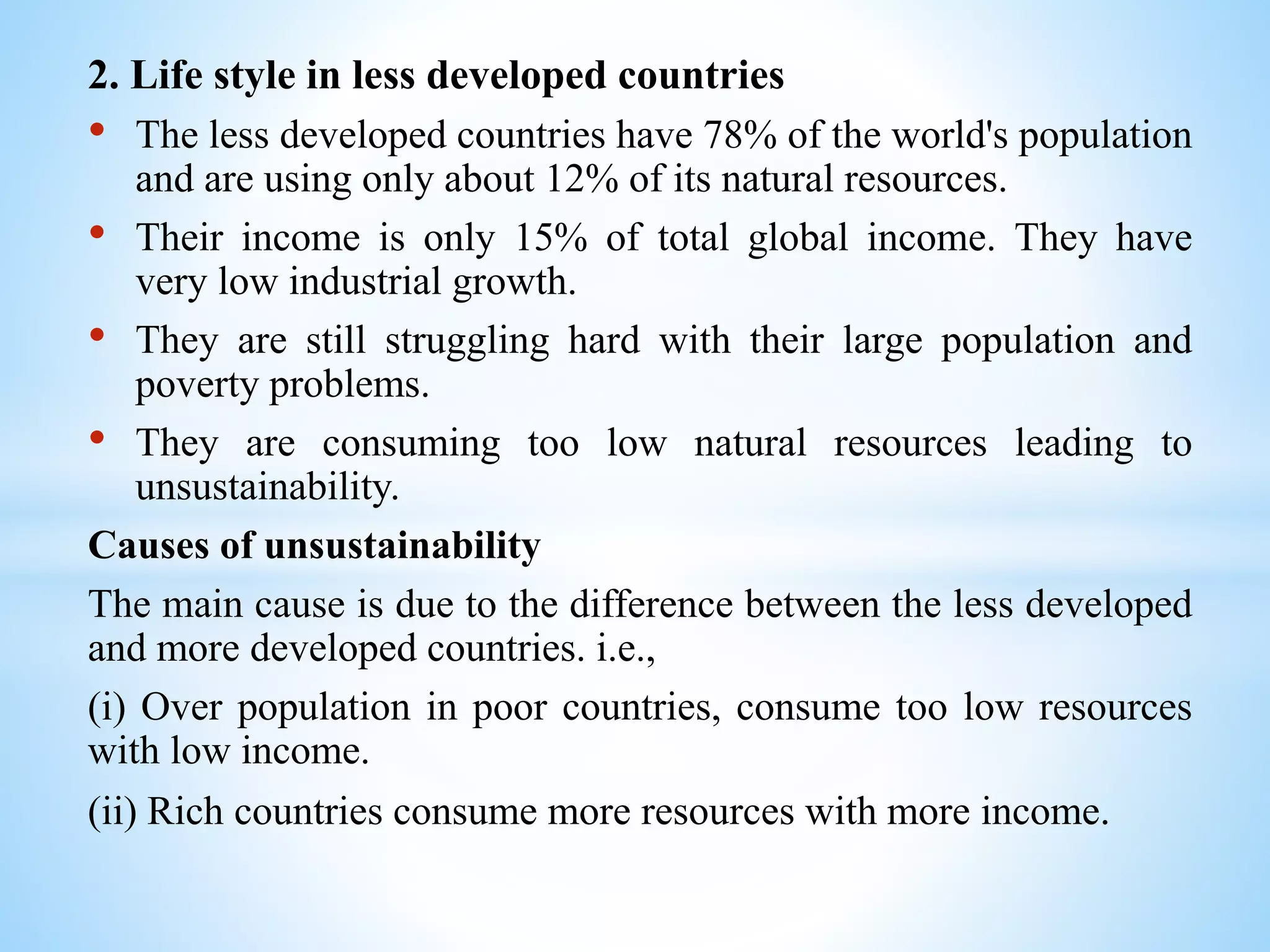 2. Life style in less developed countries
• The less developed countries have 78% of the world's population
and are using only about 12% of its natural resources.
• Their income is only 15% of total global income. They have
very low industrial growth.
• They are still struggling hard with their large population and
poverty problems.
• They are consuming too low natural resources leading to
unsustainability.
Causes of unsustainability
The main cause is due to the difference between the less developed
and more developed countries. i.e.,
(i) Over population in poor countries, consume too low resources
with low income.
(ii) Rich countries consume more resources with more income.
 