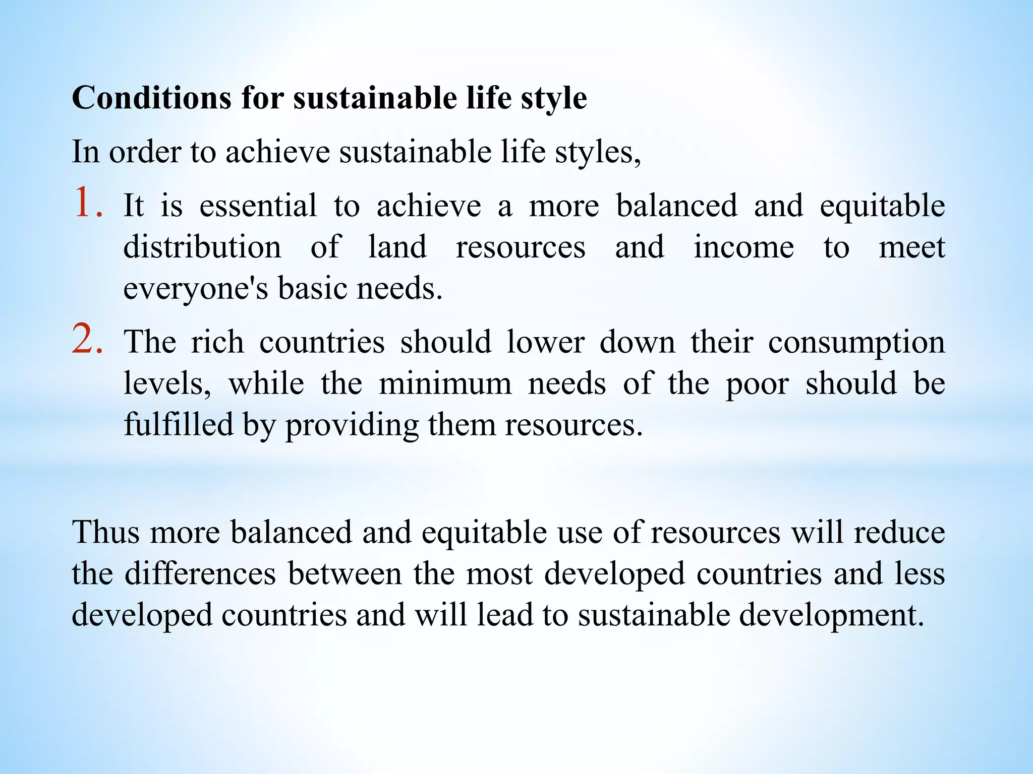 Conditions for sustainable life style
In order to achieve sustainable life styles,
1. It is essential to achieve a more balanced and equitable
distribution of land resources and income to meet
everyone's basic needs.
2. The rich countries should lower down their consumption
levels, while the minimum needs of the poor should be
fulfilled by providing them resources.
Thus more balanced and equitable use of resources will reduce
the differences between the most developed countries and less
developed countries and will lead to sustainable development.
 