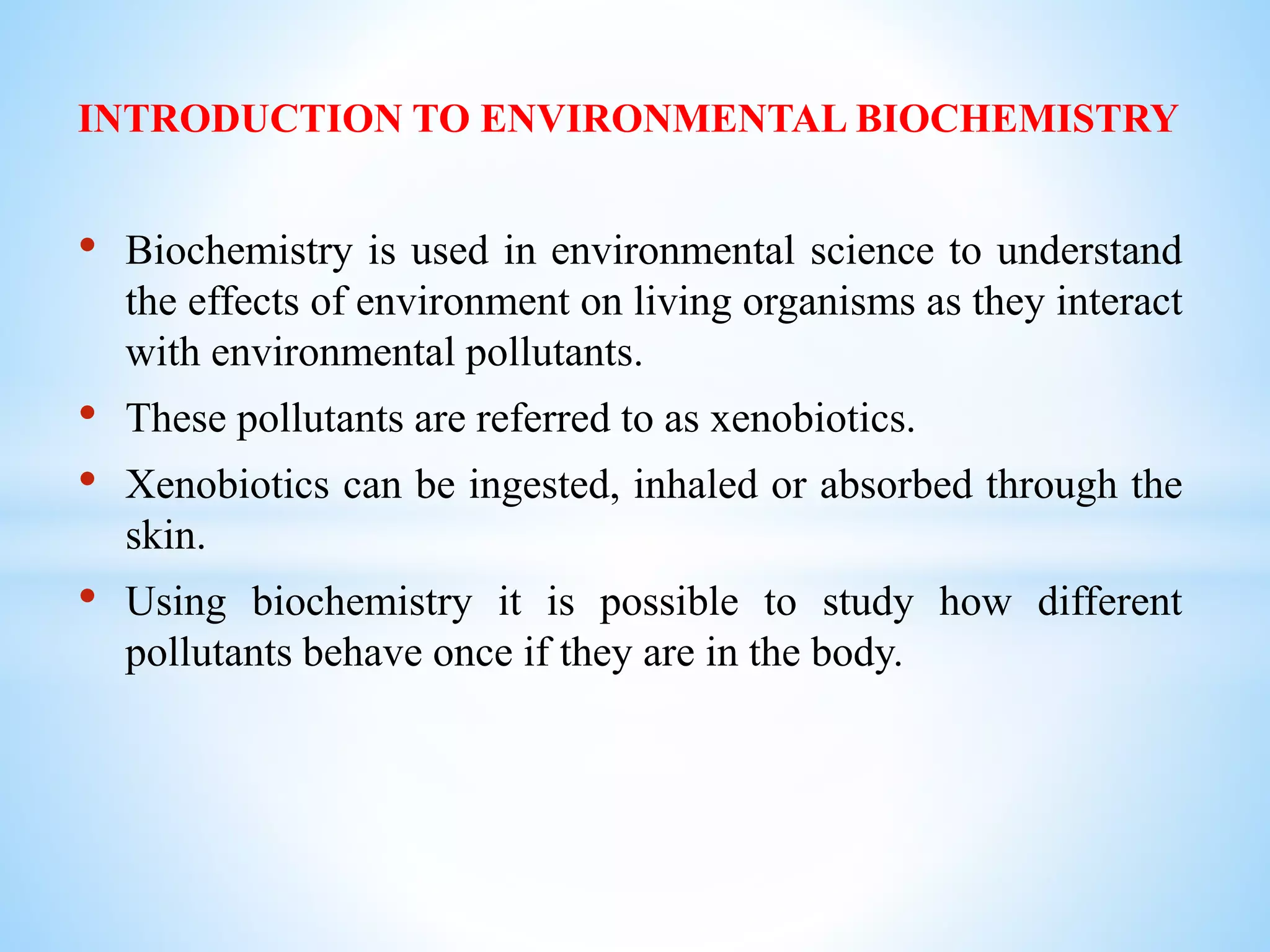 INTRODUCTION TO ENVIRONMENTAL BIOCHEMISTRY
• Biochemistry is used in environmental science to understand
the effects of environment on living organisms as they interact
with environmental pollutants.
• These pollutants are referred to as xenobiotics.
• Xenobiotics can be ingested, inhaled or absorbed through the
skin.
• Using biochemistry it is possible to study how different
pollutants behave once if they are in the body.
 