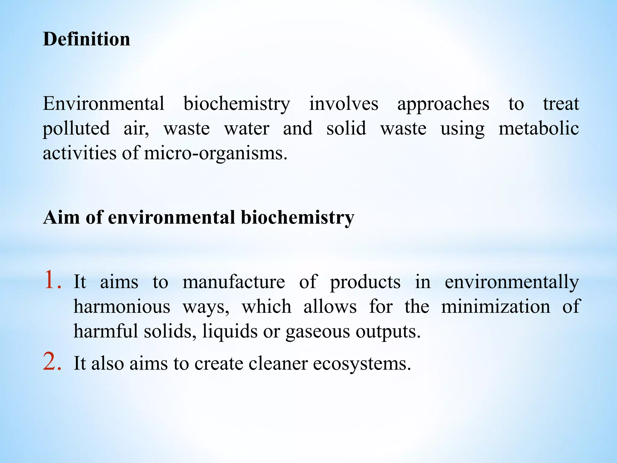 Definition
Environmental biochemistry involves approaches to treat
polluted air, waste water and solid waste using metabolic
activities of micro-organisms.
Aim of environmental biochemistry
1. It aims to manufacture of products in environmentally
harmonious ways, which allows for the minimization of
harmful solids, liquids or gaseous outputs.
2. It also aims to create cleaner ecosystems.
 