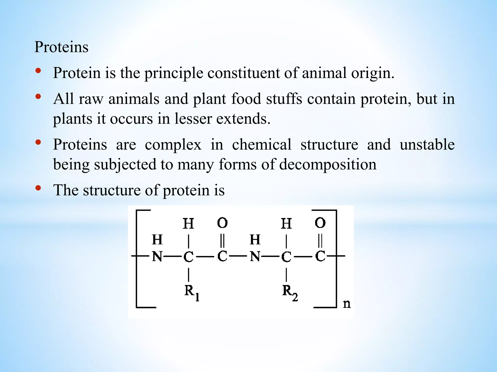 Proteins
• Protein is the principle constituent of animal origin.
• All raw animals and plant food stuffs contain protein, but in
plants it occurs in lesser extends.
• Proteins are complex in chemical structure and unstable
being subjected to many forms of decomposition
• The structure of protein is
 