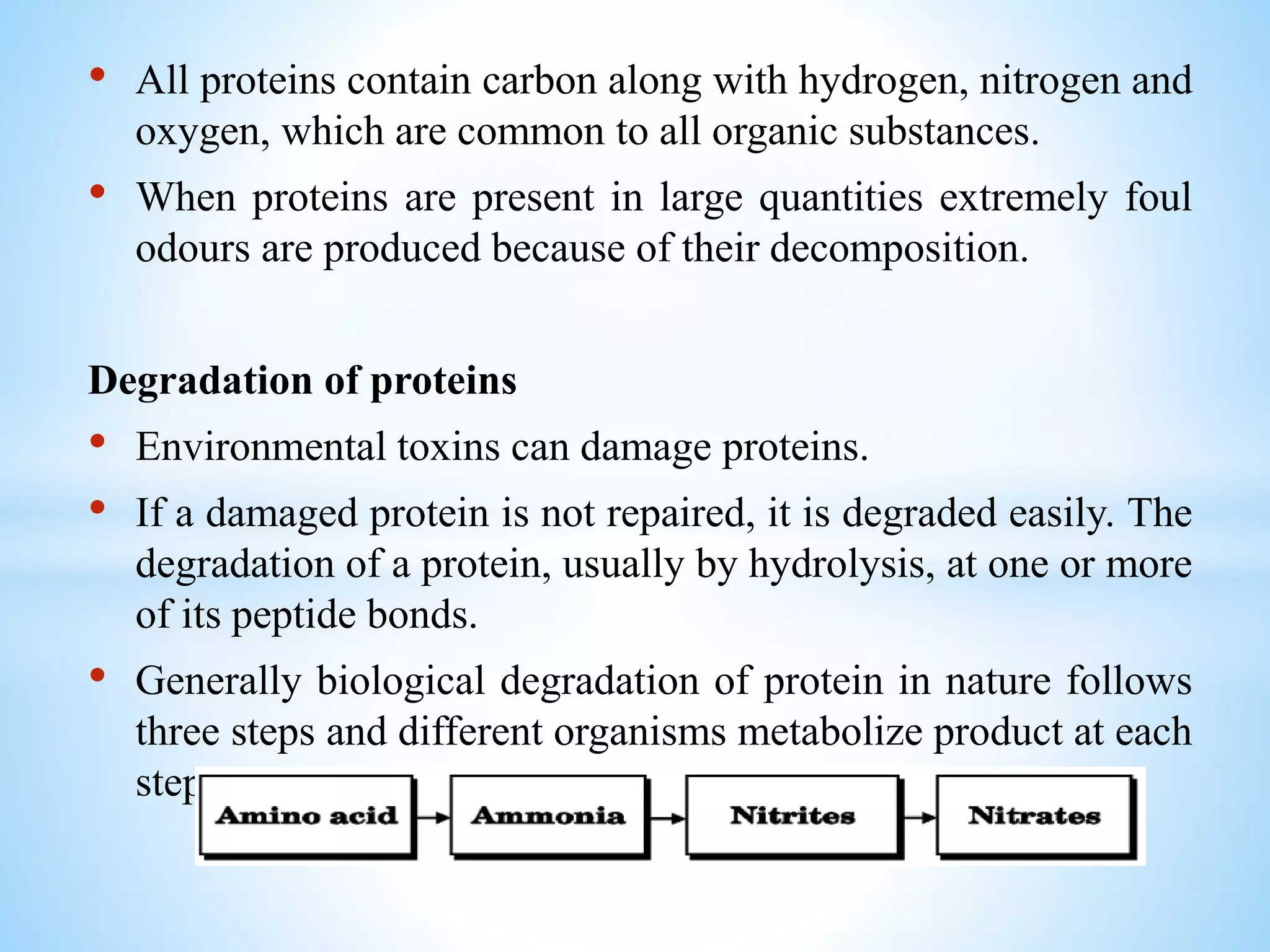 • All proteins contain carbon along with hydrogen, nitrogen and
oxygen, which are common to all organic substances.
• When proteins are present in large quantities extremely foul
odours are produced because of their decomposition.
Degradation of proteins
• Environmental toxins can damage proteins.
• If a damaged protein is not repaired, it is degraded easily. The
degradation of a protein, usually by hydrolysis, at one or more
of its peptide bonds.
• Generally biological degradation of protein in nature follows
three steps and different organisms metabolize product at each
step.
 