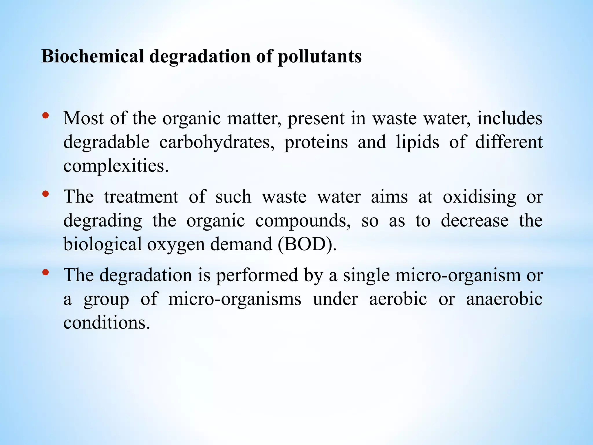 Biochemical degradation of pollutants
• Most of the organic matter, present in waste water, includes
degradable carbohydrates, proteins and lipids of different
complexities.
• The treatment of such waste water aims at oxidising or
degrading the organic compounds, so as to decrease the
biological oxygen demand (BOD).
• The degradation is performed by a single micro-organism or
a group of micro-organisms under aerobic or anaerobic
conditions.
 