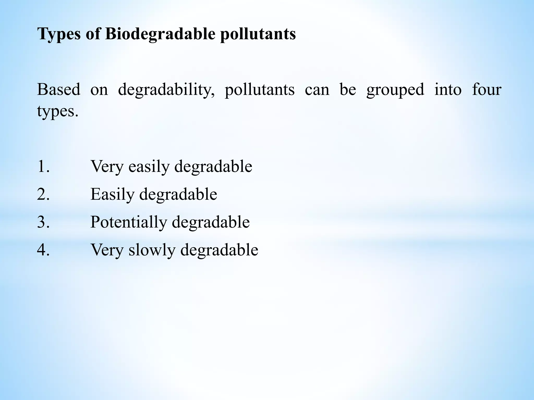 Types of Biodegradable pollutants
Based on degradability, pollutants can be grouped into four
types.
1. Very easily degradable
2. Easily degradable
3. Potentially degradable
4. Very slowly degradable
 