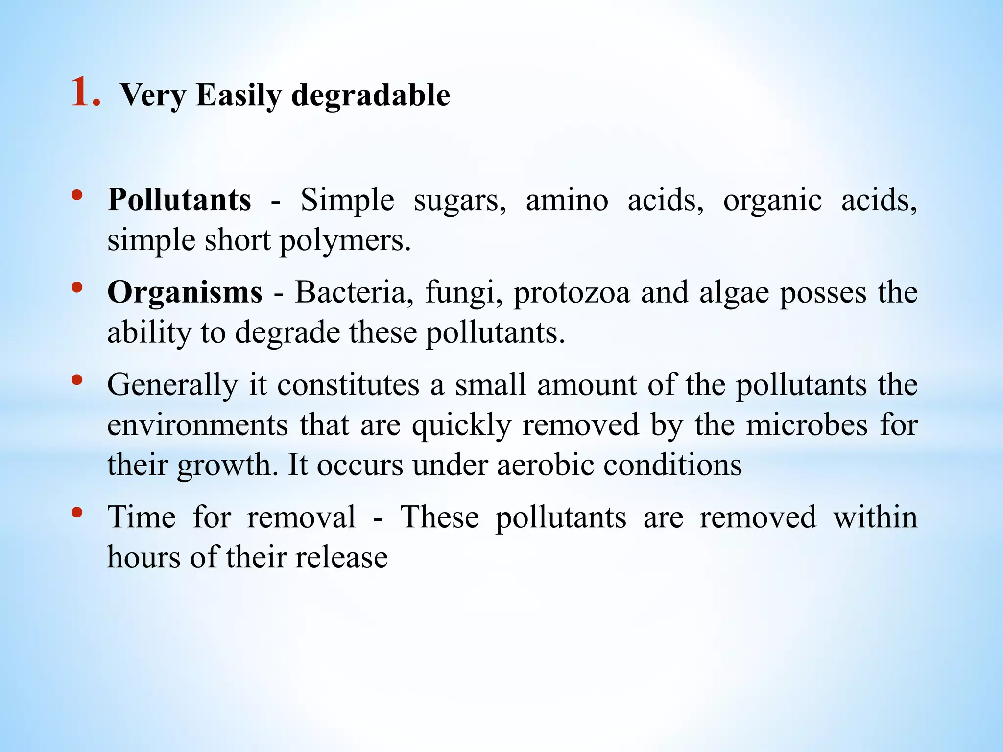 1. Very Easily degradable
• Pollutants - Simple sugars, amino acids, organic acids,
simple short polymers.
• Organisms - Bacteria, fungi, protozoa and algae posses the
ability to degrade these pollutants.
• Generally it constitutes a small amount of the pollutants the
environments that are quickly removed by the microbes for
their growth. It occurs under aerobic conditions
• Time for removal - These pollutants are removed within
hours of their release
 