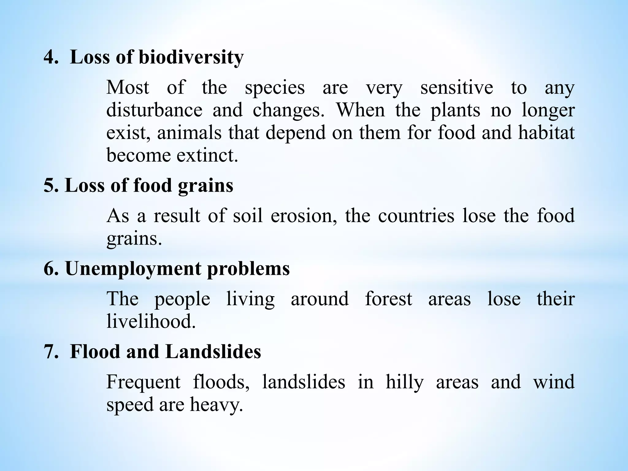 4. Loss of biodiversity
Most of the species are very sensitive to any
disturbance and changes. When the plants no longer
exist, animals that depend on them for food and habitat
become extinct.
5. Loss of food grains
As a result of soil erosion, the countries lose the food
grains.
6. Unemployment problems
The people living around forest areas lose their
livelihood.
7. Flood and Landslides
Frequent floods, landslides in hilly areas and wind
speed are heavy.
 