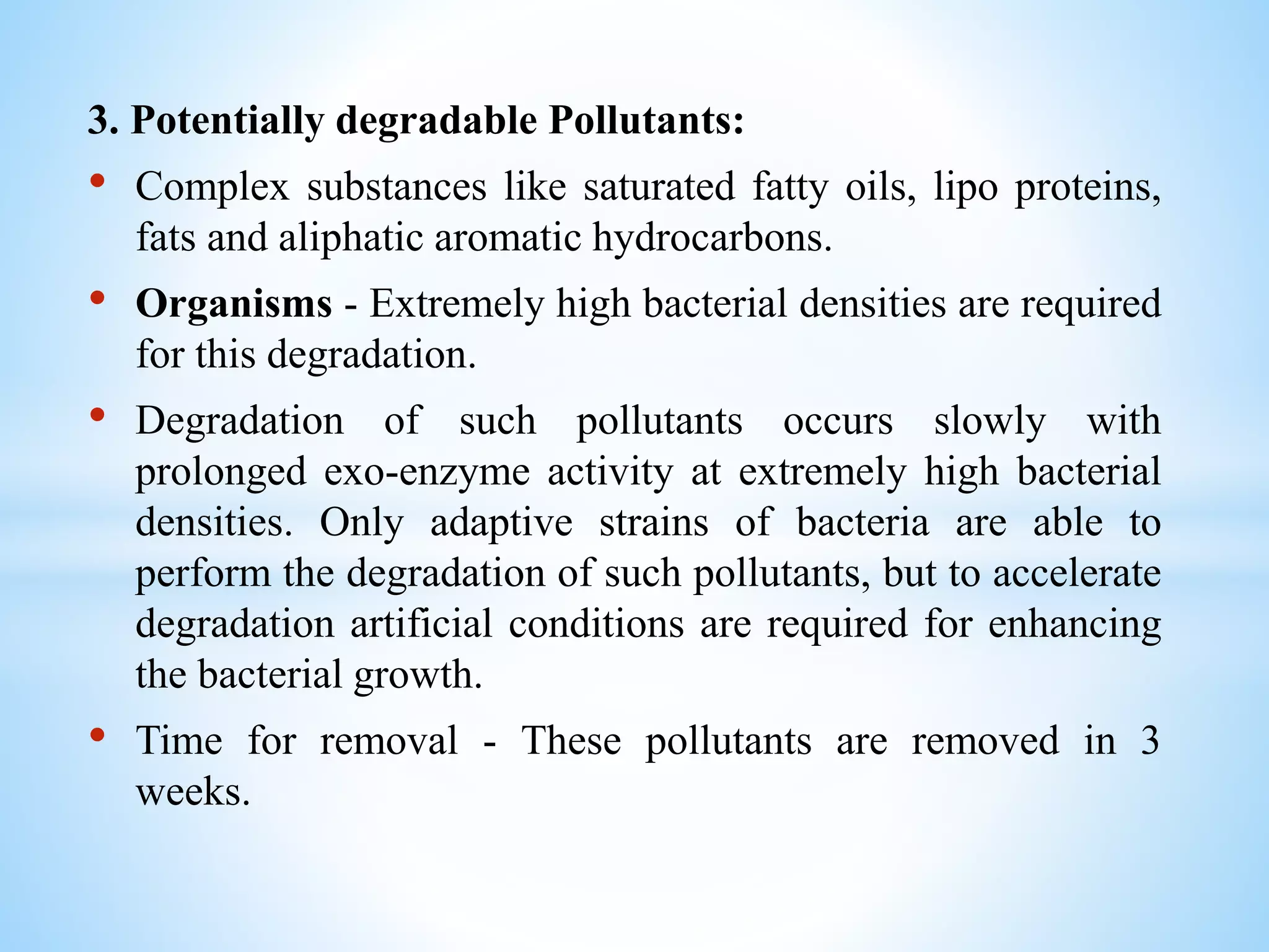 3. Potentially degradable Pollutants:
• Complex substances like saturated fatty oils, lipo proteins,
fats and aliphatic aromatic hydrocarbons.
• Organisms - Extremely high bacterial densities are required
for this degradation.
• Degradation of such pollutants occurs slowly with
prolonged exo-enzyme activity at extremely high bacterial
densities. Only adaptive strains of bacteria are able to
perform the degradation of such pollutants, but to accelerate
degradation artificial conditions are required for enhancing
the bacterial growth.
• Time for removal - These pollutants are removed in 3
weeks.
 