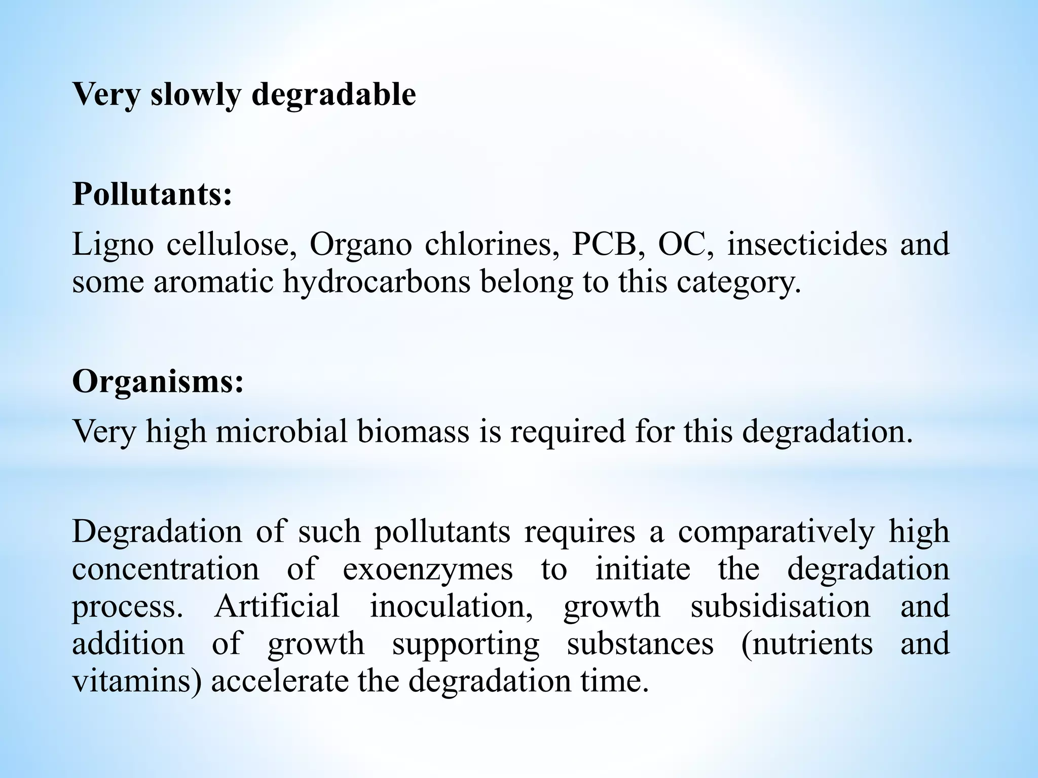 Very slowly degradable
Pollutants:
Ligno cellulose, Organo chlorines, PCB, OC, insecticides and
some aromatic hydrocarbons belong to this category.
Organisms:
Very high microbial biomass is required for this degradation.
Degradation of such pollutants requires a comparatively high
concentration of exoenzymes to initiate the degradation
process. Artificial inoculation, growth subsidisation and
addition of growth supporting substances (nutrients and
vitamins) accelerate the degradation time.
 