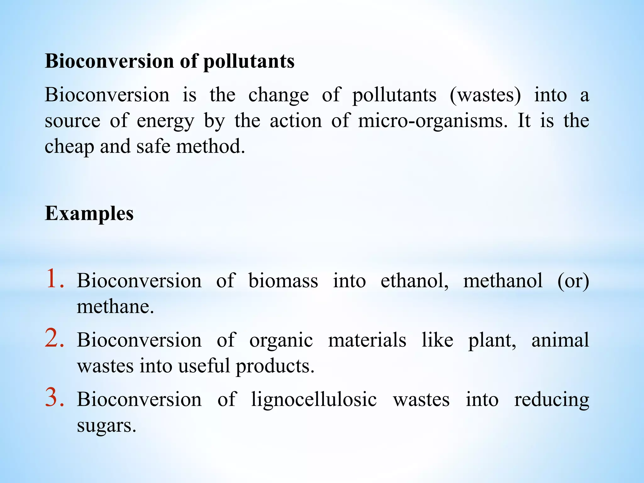 Bioconversion of pollutants
Bioconversion is the change of pollutants (wastes) into a
source of energy by the action of micro-organisms. It is the
cheap and safe method.
Examples
1. Bioconversion of biomass into ethanol, methanol (or)
methane.
2. Bioconversion of organic materials like plant, animal
wastes into useful products.
3. Bioconversion of lignocellulosic wastes into reducing
sugars.
 
