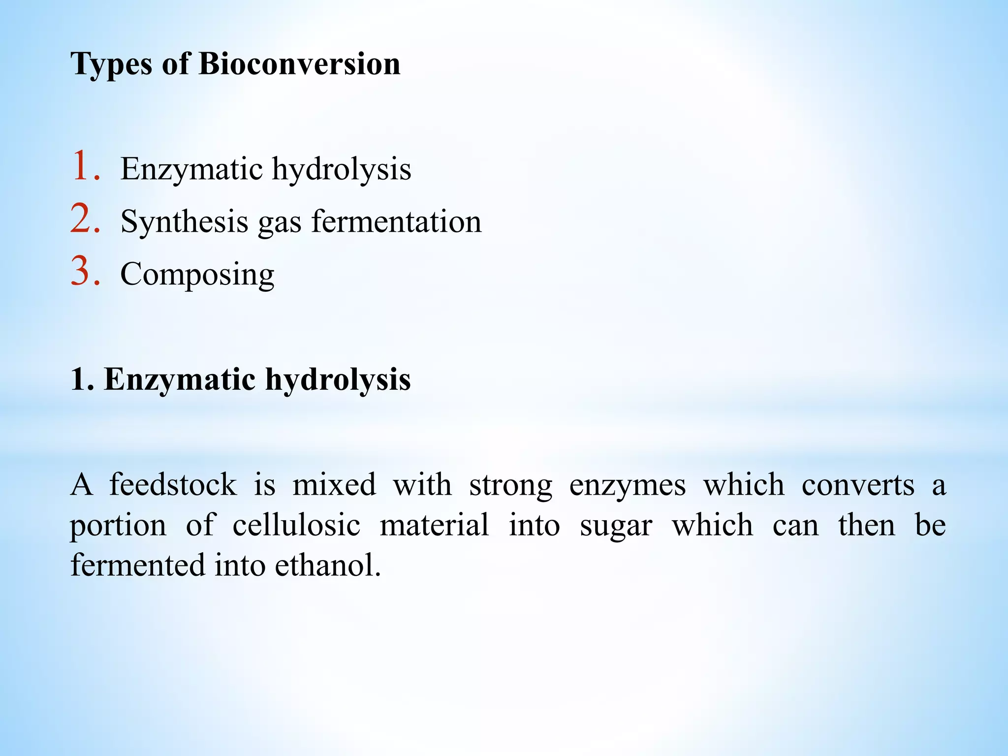 Types of Bioconversion
1. Enzymatic hydrolysis
2. Synthesis gas fermentation
3. Composing
1. Enzymatic hydrolysis
A feedstock is mixed with strong enzymes which converts a
portion of cellulosic material into sugar which can then be
fermented into ethanol.
 