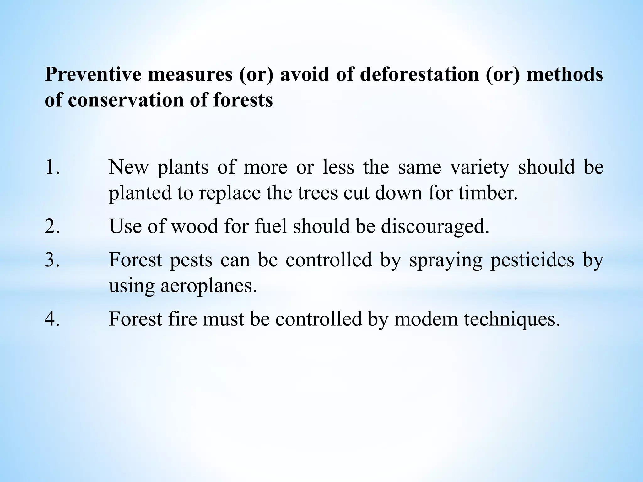 Preventive measures (or) avoid of deforestation (or) methods
of conservation of forests
1. New plants of more or less the same variety should be
planted to replace the trees cut down for timber.
2. Use of wood for fuel should be discouraged.
3. Forest pests can be controlled by spraying pesticides by
using aeroplanes.
4. Forest fire must be controlled by modem techniques.
 