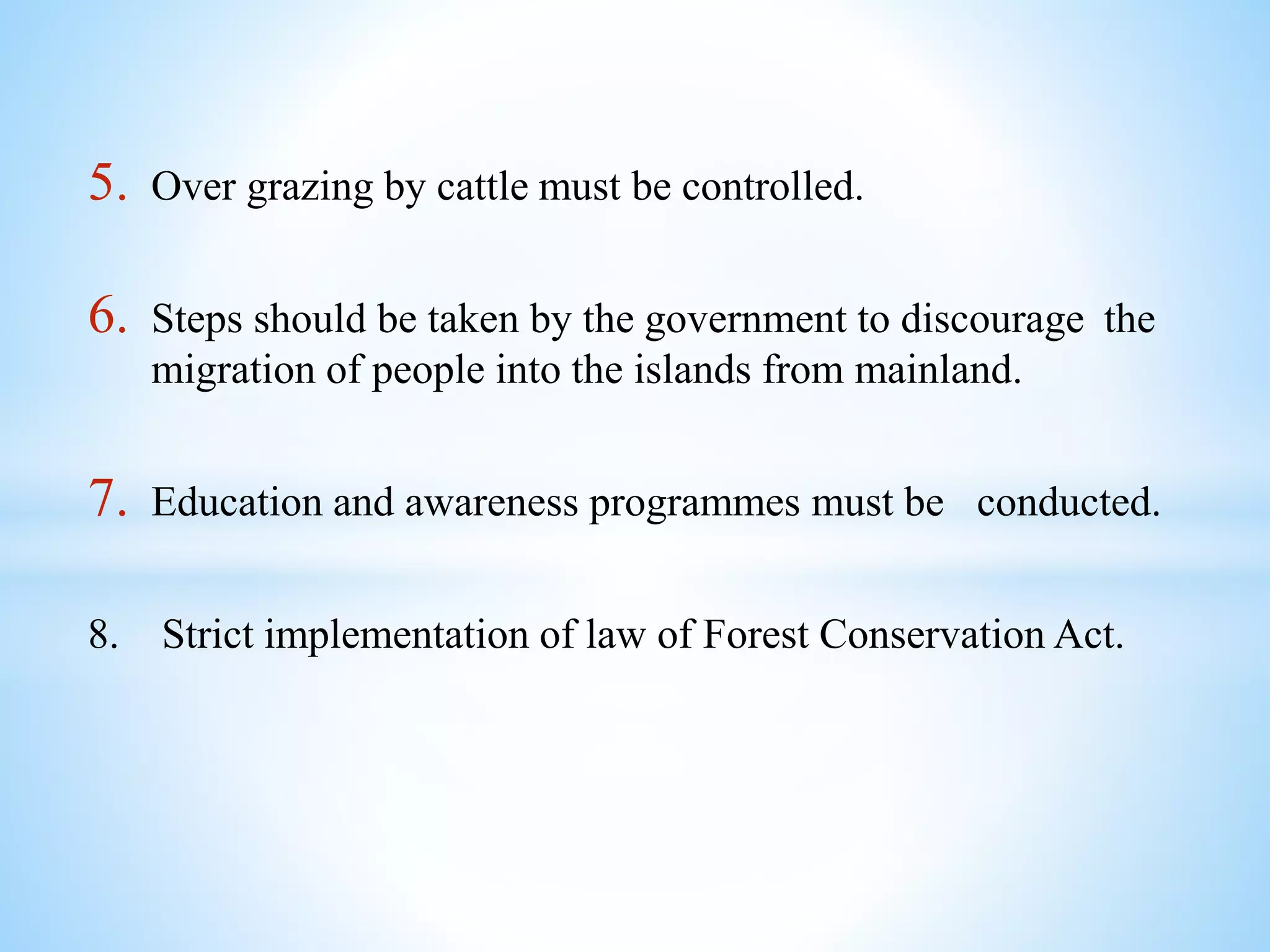 5. Over grazing by cattle must be controlled.
6. Steps should be taken by the government to discourage the
migration of people into the islands from mainland.
7. Education and awareness programmes must be conducted.
8. Strict implementation of law of Forest Conservation Act.
 