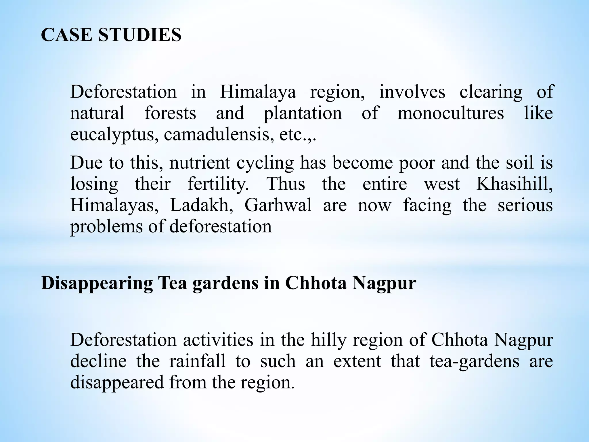 CASE STUDIES
Deforestation in Himalaya region, involves clearing of
natural forests and plantation of monocultures like
eucalyptus, camadulensis, etc.,.
Due to this, nutrient cycling has become poor and the soil is
losing their fertility. Thus the entire west Khasihill,
Himalayas, Ladakh, Garhwal are now facing the serious
problems of deforestation
Disappearing Tea gardens in Chhota Nagpur
Deforestation activities in the hilly region of Chhota Nagpur
decline the rainfall to such an extent that tea-gardens are
disappeared from the region.
 