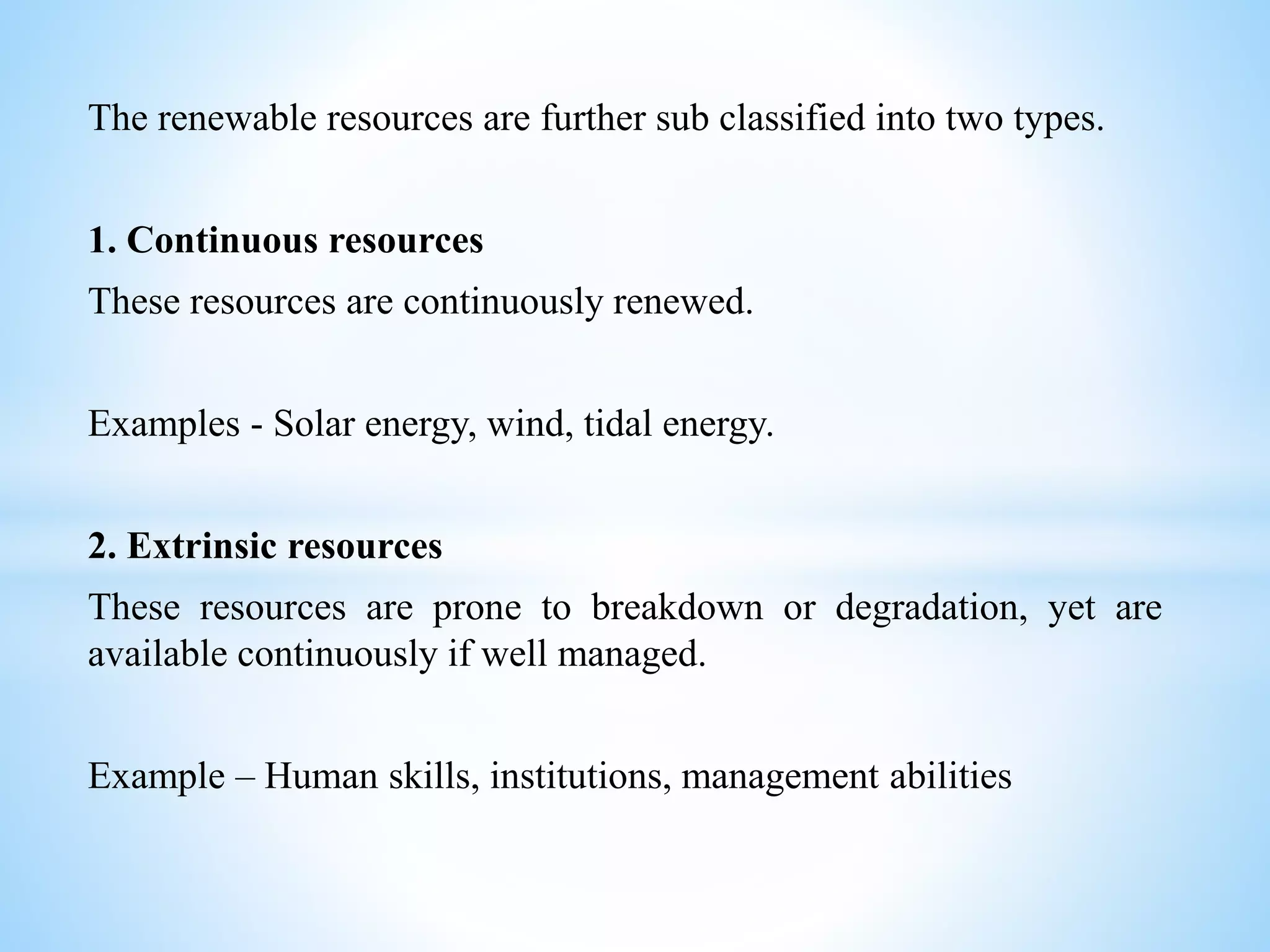 The renewable resources are further sub classified into two types.
1. Continuous resources
These resources are continuously renewed.
Examples - Solar energy, wind, tidal energy.
2. Extrinsic resources
These resources are prone to breakdown or degradation, yet are
available continuously if well managed.
Example – Human skills, institutions, management abilities
 