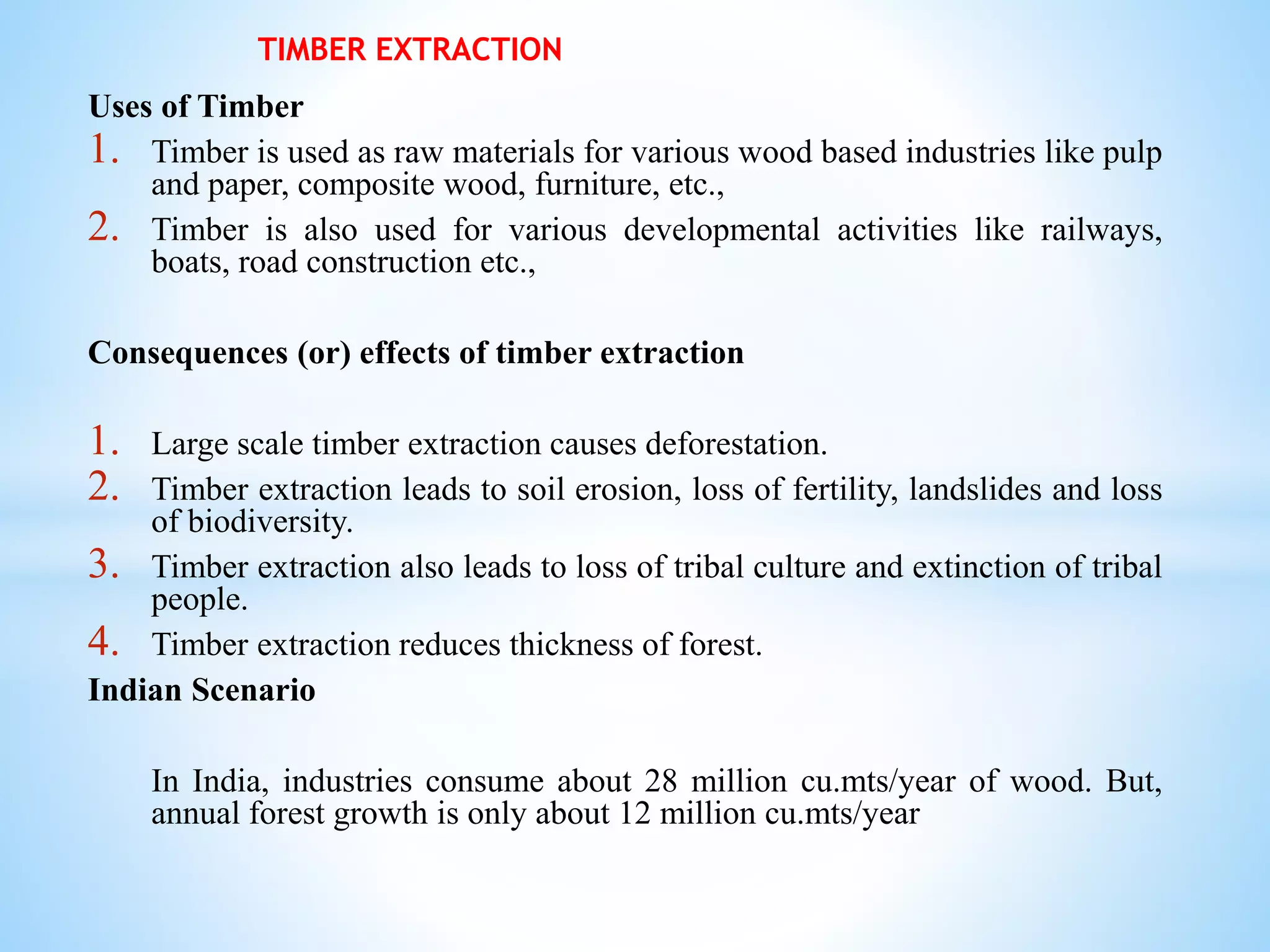 Uses of Timber
1. Timber is used as raw materials for various wood based industries like pulp
and paper, composite wood, furniture, etc.,
2. Timber is also used for various developmental activities like railways,
boats, road construction etc.,
Consequences (or) effects of timber extraction
1. Large scale timber extraction causes deforestation.
2. Timber extraction leads to soil erosion, loss of fertility, landslides and loss
of biodiversity.
3. Timber extraction also leads to loss of tribal culture and extinction of tribal
people.
4. Timber extraction reduces thickness of forest.
Indian Scenario
In India, industries consume about 28 million cu.mts/year of wood. But,
annual forest growth is only about 12 million cu.mts/year
TIMBER EXTRACTION
 