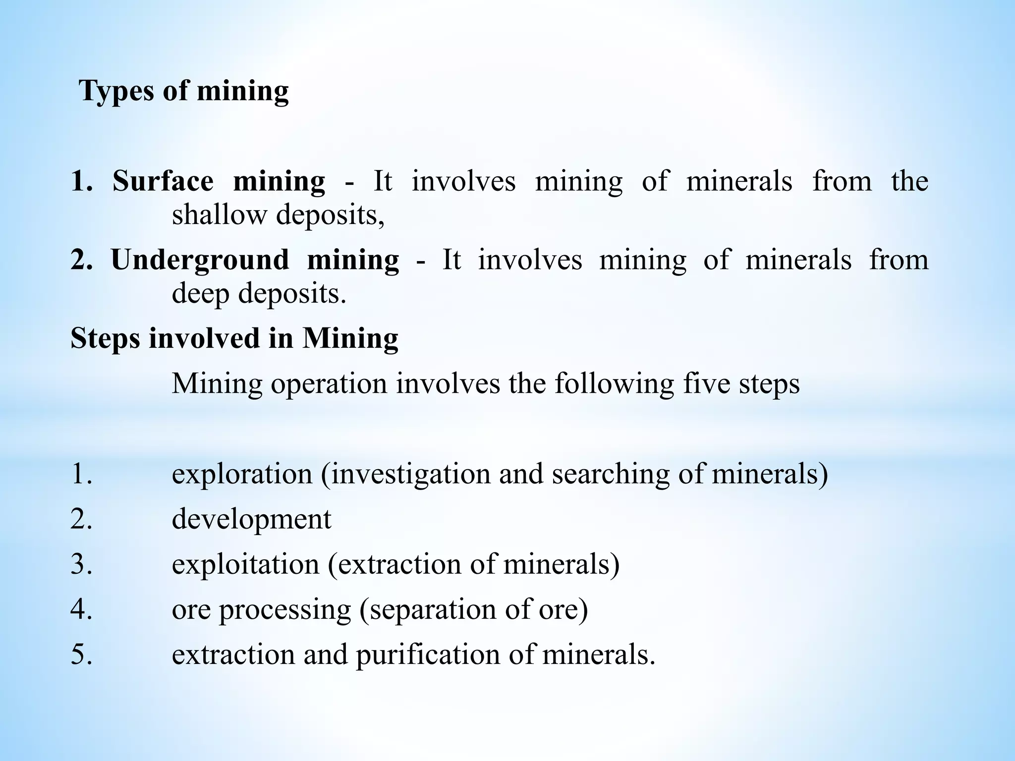 Types of mining
1. Surface mining - It involves mining of minerals from the
shallow deposits,
2. Underground mining - It involves mining of minerals from
deep deposits.
Steps involved in Mining
Mining operation involves the following five steps
1. exploration (investigation and searching of minerals)
2. development
3. exploitation (extraction of minerals)
4. ore processing (separation of ore)
5. extraction and purification of minerals.
 