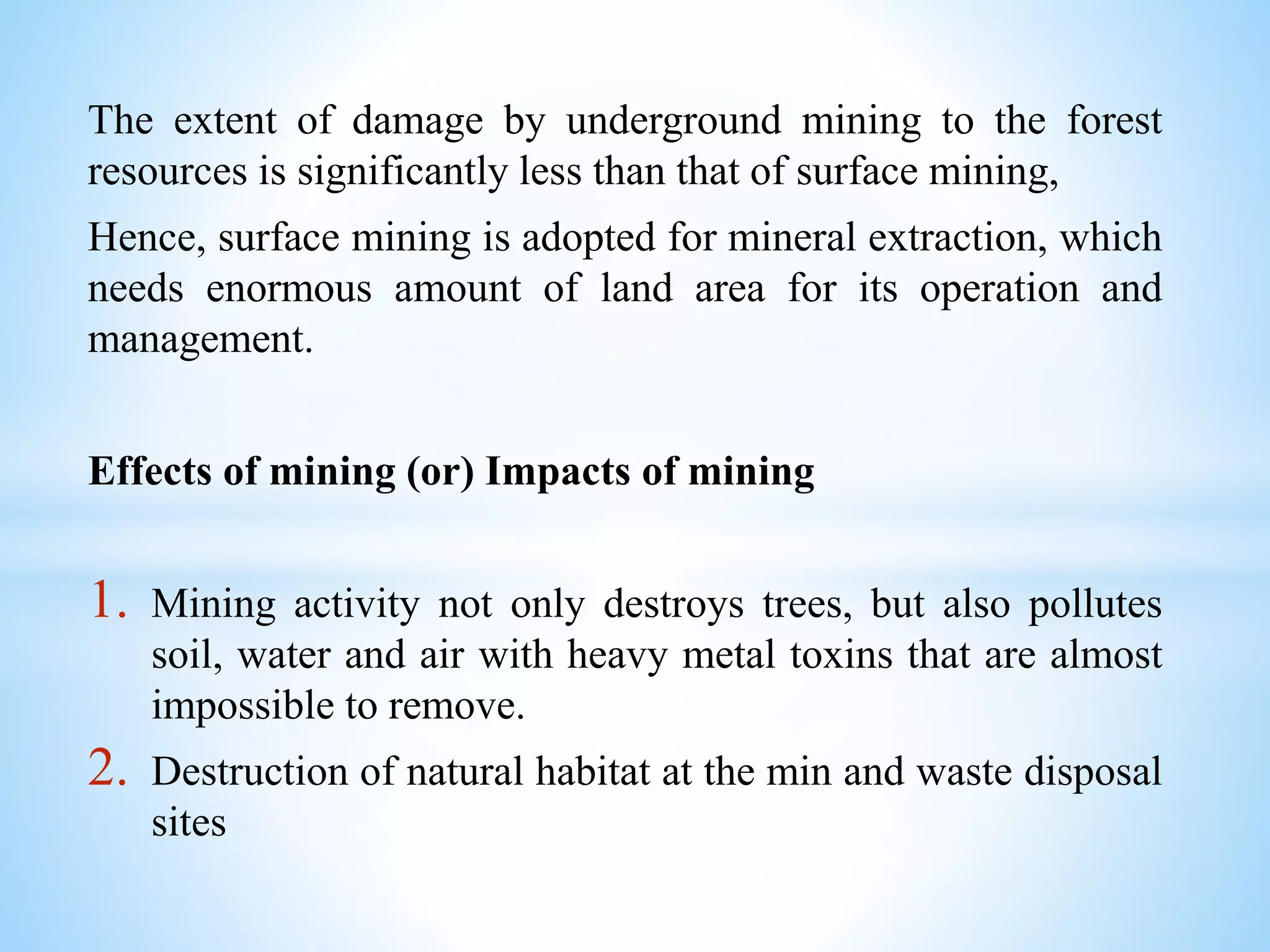 The extent of damage by underground mining to the forest
resources is significantly less than that of surface mining,
Hence, surface mining is adopted for mineral extraction, which
needs enormous amount of land area for its operation and
management.
Effects of mining (or) Impacts of mining
1. Mining activity not only destroys trees, but also pollutes
soil, water and air with heavy metal toxins that are almost
impossible to remove.
2. Destruction of natural habitat at the min and waste disposal
sites
 