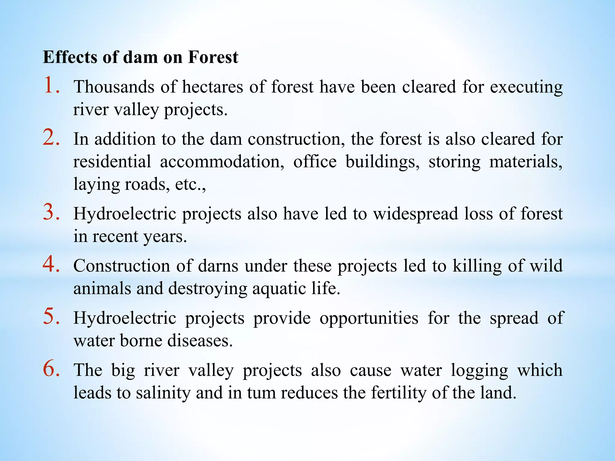Effects of dam on Forest
1. Thousands of hectares of forest have been cleared for executing
river valley projects.
2. In addition to the dam construction, the forest is also cleared for
residential accommodation, office buildings, storing materials,
laying roads, etc.,
3. Hydroelectric projects also have led to widespread loss of forest
in recent years.
4. Construction of darns under these projects led to killing of wild
animals and destroying aquatic life.
5. Hydroelectric projects provide opportunities for the spread of
water borne diseases.
6. The big river valley projects also cause water logging which
leads to salinity and in tum reduces the fertility of the land.
 