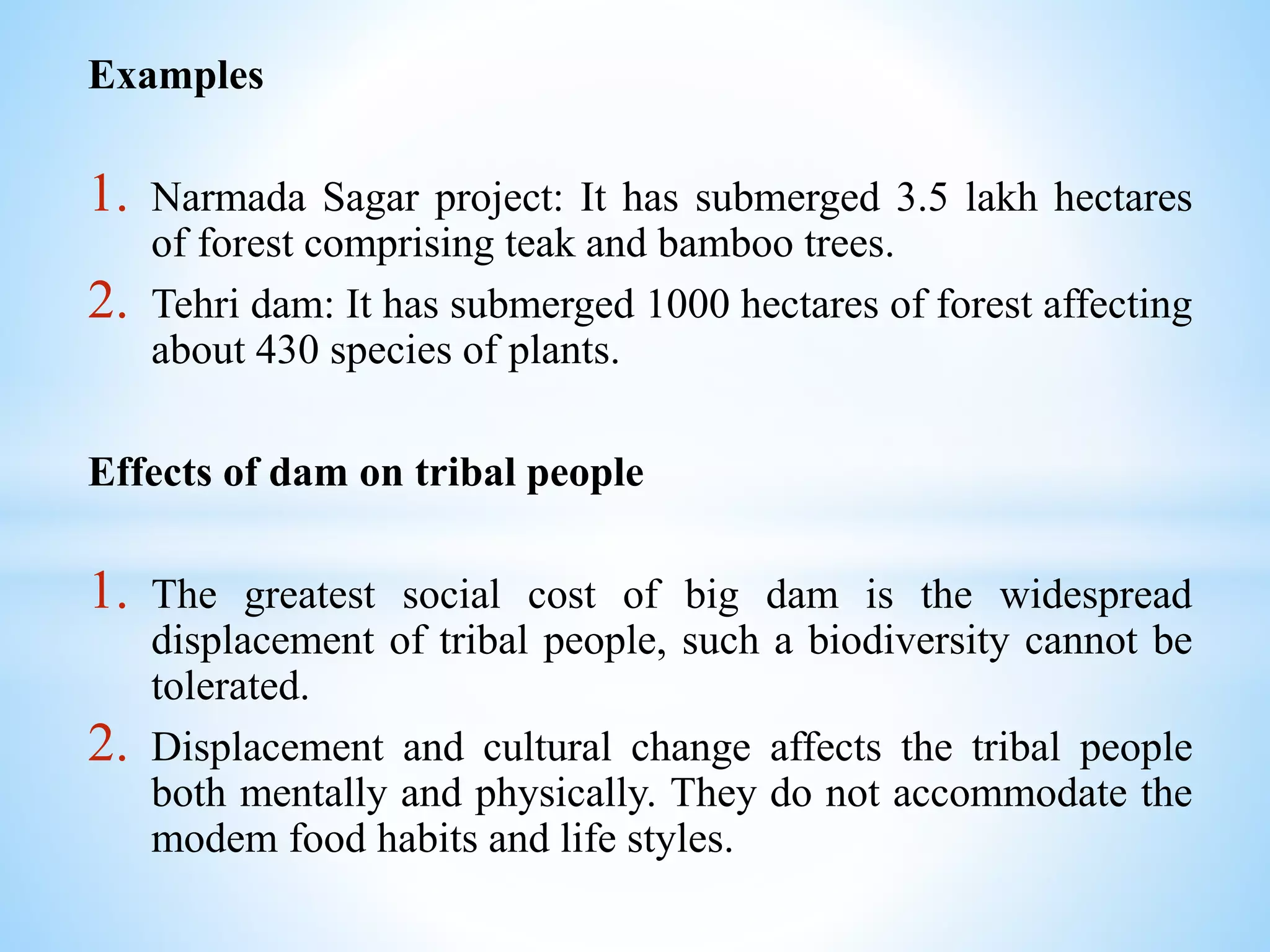 Examples
1. Narmada Sagar project: It has submerged 3.5 lakh hectares
of forest comprising teak and bamboo trees.
2. Tehri dam: It has submerged 1000 hectares of forest affecting
about 430 species of plants.
Effects of dam on tribal people
1. The greatest social cost of big dam is the widespread
displacement of tribal people, such a biodiversity cannot be
tolerated.
2. Displacement and cultural change affects the tribal people
both mentally and physically. They do not accommodate the
modem food habits and life styles.
 