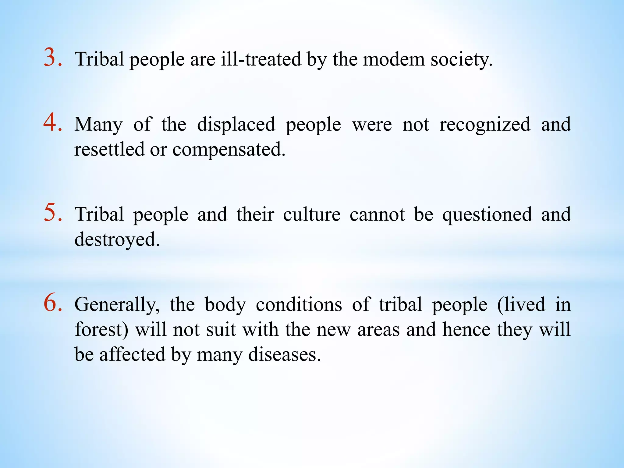 3. Tribal people are ill-treated by the modem society.
4. Many of the displaced people were not recognized and
resettled or compensated.
5. Tribal people and their culture cannot be questioned and
destroyed.
6. Generally, the body conditions of tribal people (lived in
forest) will not suit with the new areas and hence they will
be affected by many diseases.
 