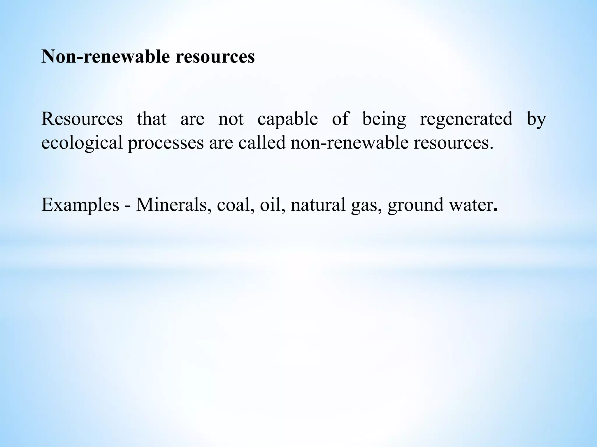 Non-renewable resources
Resources that are not capable of being regenerated by
ecological processes are called non-renewable resources.
Examples - Minerals, coal, oil, natural gas, ground water.
 