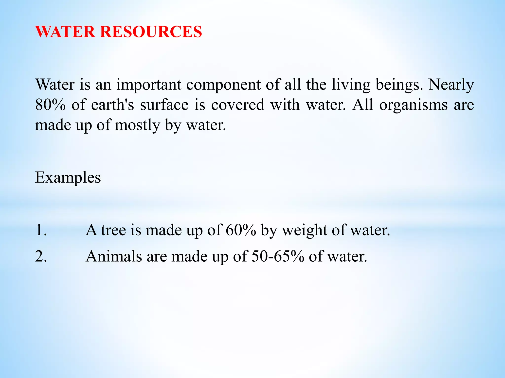 WATER RESOURCES
Water is an important component of all the living beings. Nearly
80% of earth's surface is covered with water. All organisms are
made up of mostly by water.
Examples
1. A tree is made up of 60% by weight of water.
2. Animals are made up of 50-65% of water.
 