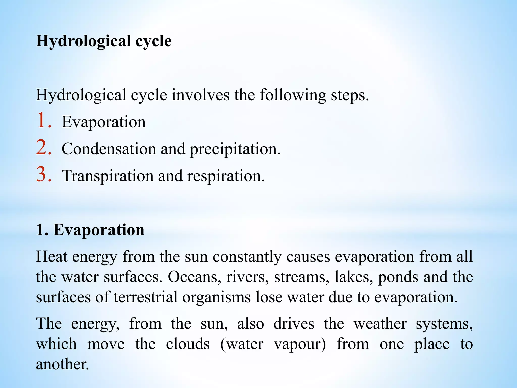 Hydrological cycle
Hydrological cycle involves the following steps.
1. Evaporation
2. Condensation and precipitation.
3. Transpiration and respiration.
1. Evaporation
Heat energy from the sun constantly causes evaporation from all
the water surfaces. Oceans, rivers, streams, lakes, ponds and the
surfaces of terrestrial organisms lose water due to evaporation.
The energy, from the sun, also drives the weather systems,
which move the clouds (water vapour) from one place to
another.
 