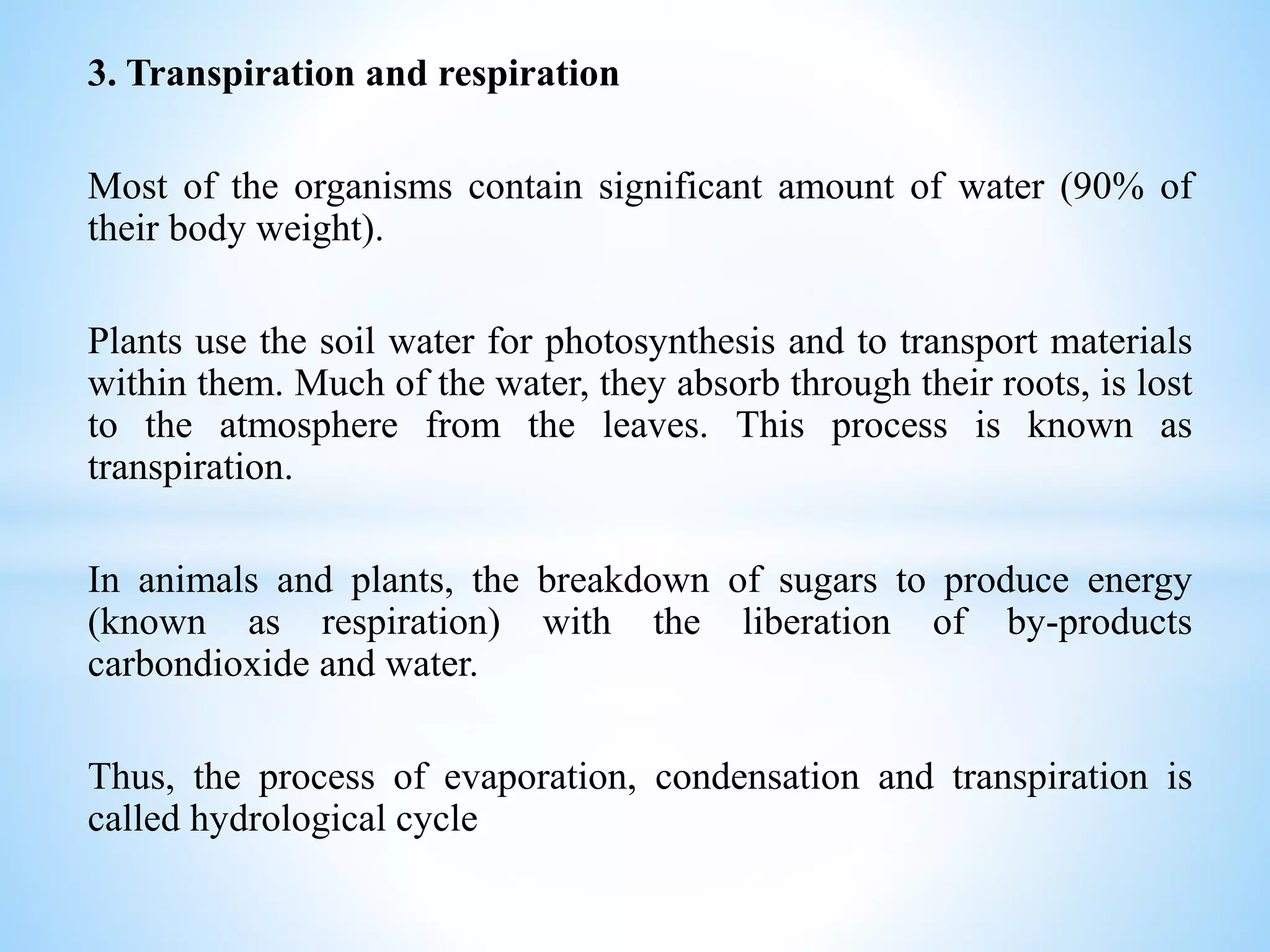 3. Transpiration and respiration
Most of the organisms contain significant amount of water (90% of
their body weight).
Plants use the soil water for photosynthesis and to transport materials
within them. Much of the water, they absorb through their roots, is lost
to the atmosphere from the leaves. This process is known as
transpiration.
In animals and plants, the breakdown of sugars to produce energy
(known as respiration) with the liberation of by-products
carbondioxide and water.
Thus, the process of evaporation, condensation and transpiration is
called hydrological cycle
 