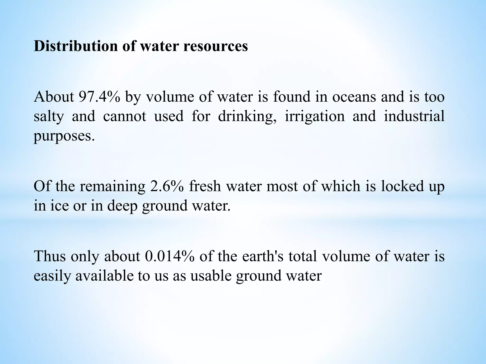 Distribution of water resources
About 97.4% by volume of water is found in oceans and is too
salty and cannot used for drinking, irrigation and industrial
purposes.
Of the remaining 2.6% fresh water most of which is locked up
in ice or in deep ground water.
Thus only about 0.014% of the earth's total volume of water is
easily available to us as usable ground water
 