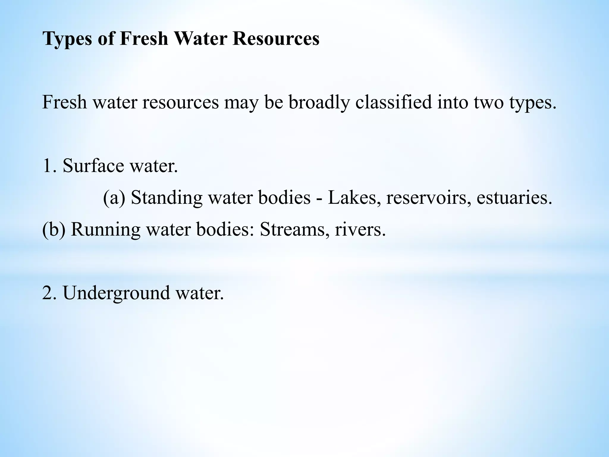 Types of Fresh Water Resources
Fresh water resources may be broadly classified into two types.
1. Surface water.
(a) Standing water bodies - Lakes, reservoirs, estuaries.
(b) Running water bodies: Streams, rivers.
2. Underground water.
 