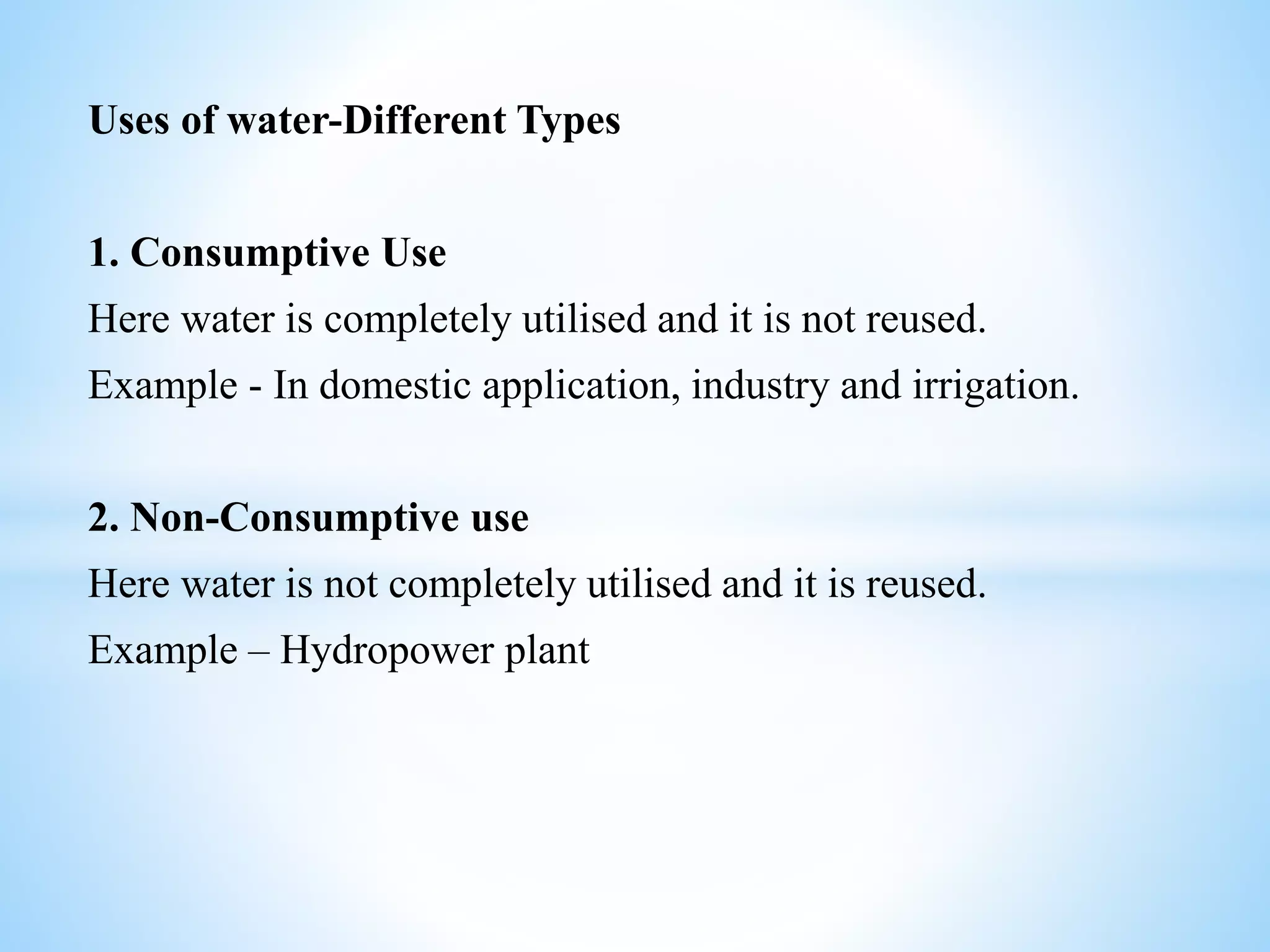 Uses of water-Different Types
1. Consumptive Use
Here water is completely utilised and it is not reused.
Example - In domestic application, industry and irrigation.
2. Non-Consumptive use
Here water is not completely utilised and it is reused.
Example – Hydropower plant
 