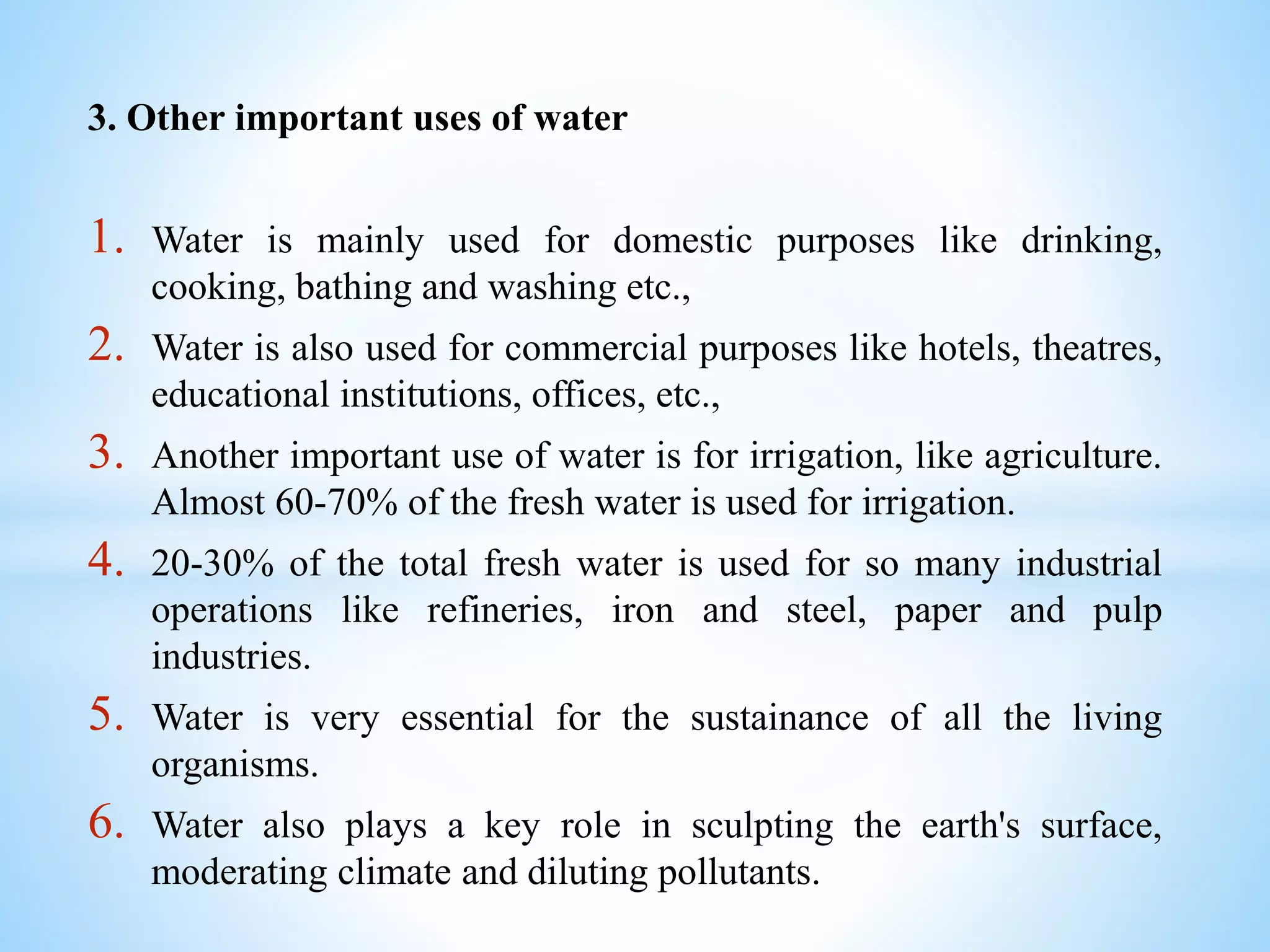 3. Other important uses of water
1. Water is mainly used for domestic purposes like drinking,
cooking, bathing and washing etc.,
2. Water is also used for commercial purposes like hotels, theatres,
educational institutions, offices, etc.,
3. Another important use of water is for irrigation, like agriculture.
Almost 60-70% of the fresh water is used for irrigation.
4. 20-30% of the total fresh water is used for so many industrial
operations like refineries, iron and steel, paper and pulp
industries.
5. Water is very essential for the sustainance of all the living
organisms.
6. Water also plays a key role in sculpting the earth's surface,
moderating climate and diluting pollutants.
 